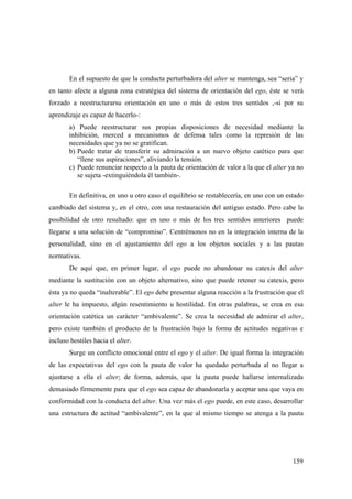 159
En el supuesto de que la conducta perturbadora del alter se mantenga, sea “seria” y
en tanto afecte a alguna zona estratégica del sistema de orientación del ego, éste se verá
forzado a reestructurarsu orientación en uno o más de estos tres sentidos ,-si por su
aprendizaje es capaz de hacerlo-:
a) Puede reestructurar sus propias disposiciones de necesidad mediante la
inhibición, merced a mecanismos de defensa tales como la represión de las
necesidades que ya no se gratifican.
b) Puede tratar de transferir su admiración a un nuevo objeto catético para que
“llene sus aspiraciones”, aliviando la tensión.
c) Puede renunciar respecto a la pauta de orientación de valor a la que el alter ya no
se sujeta -extinguiéndola él también-.
En definitiva, en uno u otro caso el equilibrio se restablecería, en uno con un estado
cambiado del sistema y, en el otro, con una restauración del antiguo estado. Pero cabe la
posibilidad de otro resultado: que en uno o más de los tres sentidos anteriores puede
llegarse a una solución de “compromiso”. Centrémonos no en la integración interna de la
personalidad, sino en el ajustamiento del ego a los objetos sociales y a las pautas
normativas.
De aquí que, en primer lugar, el ego puede no abandonar su catexis del alter
mediante la sustitución con un objeto alternativo, sino que puede retener su catexis, pero
ésta ya no queda “inalterable”. El ego debe presentar alguna reacción a la frustración que el
alter le ha impuesto, algún resentimiento u hostilidad. En otras palabras, se crea en esa
orientación catética un carácter “ambivalente”. Se crea la necesidad de admirar el alter,
pero existe también el producto de la frustración bajo la forma de actitudes negativas e
incluso hostiles hacia el alter.
Surge un conflicto emocional entre el ego y el alter. De igual forma la integración
de las expectativas del ego con la pauta de valor ha quedado perturbada al no llegar a
ajustarse a ella el alter; de forma, además, que la pauta puede hallarse internalizada
demasiado firmemente para que el ego sea capaz de abandonarla y aceptar una que vaya en
conformidad con la conducta del alter. Una vez más el ego puede, en este caso, desarrollar
una estructura de actitud “ambivalente”, en la que al mismo tiempo se atenga a la pauta
 