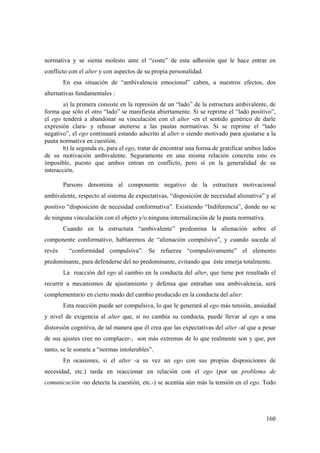 160
normativa y se sienta molesto ante el “coste” de esta adhesión que le hace entrar en
conflicto con el alter y con aspectos de su propia personalidad.
En esa situación de “ambivalencia emocional” caben, a nuestros efectos, dos
alternativas fundamentales :
a) la primera consiste en la represión de un “lado” de la estructura ambivalente, de
forma que sólo el otro “lado” se manifiesta abiertamente. Si se reprime el “lado positivo”,
el ego tenderá a abandonar su vinculación con el alter -en el sentido genérico de darle
expresión clara- y rehusar atenerse a las pautas normativas. Si se reprime el “lado
negativo”, el ego continuará estando adscrito al alter o siendo motivado para ajustarse a la
pauta normativa en cuestión.
b) la segunda es, para el ego, tratar de encontrar una forma de gratificar ambos lados
de su motivación ambivalente. Seguramente en una misma relación concreta esto es
imposible, puesto que ambos entran en conflicto, pero sí en la generalidad de su
interacción.
Parsons denomina al componente negativo de la estructura motivacional
ambivalente, respecto al sistema de expectativas, “disposición de necesidad alienativa” y al
positivo “disposición de necesidad conformativa”. Existiendo “Indiferencia”, donde no se
de ninguna vinculación con el objeto y/o ninguna internalización de la pauta normativa.
Cuando en la estructura “ambivalente” predomina la alienación sobre el
componente conformativo, hablaremos de “alienación compulsiva”, y cuando suceda al
revés “conformidad compulsiva”. Se refuerza “compulsivamente” el elemento
predominante, para defenderse del no predominante, evitando que éste emerja totalmente.
La reacción del ego al cambio en la conducta del alter, que tiene por resultado el
recurrir a mecanismos de ajustamiento y defensa que entrañan una ambivalencia, será
complementario en cierto modo del cambio producido en la conducta del alter.
Esta reacción puede ser compulsiva, lo que le generará al ego más tensión, ansiedad
y nivel de exigencia al alter que, si no cambia su conducta, puede llevar al ego a una
distorsión cognitiva, de tal manera que él crea que las expectativas del alter -al que a pesar
de sus ajustes cree no complacer-, son más extremas de lo que realmente son y que, por
tanto, se le somete a “normas intolerables”.
En ocasiones, si el alter -a su vez un ego con sus propias disposiciones de
necesidad, etc.) tarda en reaccionar en relación con el ego (por un problema de
comunicación -no detecta la cuestión, etc.-) se acentúa aún más la tensión en el ego. Todo
 