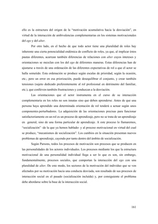 161
ello es la estructura del origen de la “motivación acumulativa hacia la desviación”, en
virtud de la interacción de ambivalencias complementarias en los sistemas motivacionales
del ego y del alter.
Por otro lado, en el hecho de que todo actor tiene una pluralidad de roles hay
inherente una cierta potencialidad endémica de conflicto de roles, ya que, al implicar éstos
pautas diferentes, acarrean también diferencias de relaciones con alter cuyos intereses y
orientaciones se mezclan con los del ego de diferentes maneras. Estas diferencias han de
ajustarse a través de una ordenación de las diferentes expectativas de rol a que el actor se
halla sometido. Esta ordenación se produce según escalas de prioridad, según la ocasión,
etc.; pero un error en esa priorización, puede desequilibrar el conjunto, y crear también
tensiones (sujeto dedicado preferentemente al rol profesional en detrimento del familiar,
etc.), que conlleven también frustraciones y conduzcan a la desviación.
Las orientaciones que el actor instrumenta en el curso de su interacción
complementaria en los roles no son innatas sino que deben aprenderse. Antes de que una
persona haya aprendido una determinada orientación de rol tenderá a actuar según unos
componentes perturbadores. La adquisición de las orientaciones precisas para funcionar
satisfactoriamente en un rol es un proceso de aprendizaje, pero no se trata de un aprendizaje
en general, sino de una forma particular de aprendizaje. A este proceso lo llamaremos,
“socialización” -de la que ya hemos hablado- y al proceso motivacional en virtud del cual
se produce, “mecanismos de socialización”. Los cambios en la situación presentan nuevos
problemas de aprendizaje, cayendo por tanto dentro del ámbito de socialización.
Según Parsons, todos los procesos de motivación son procesos que se producen en
las personalidades de los actores individuales. Los procesos mediante los que la estructura
motivacional de una personalidad individual llega a ser lo que es son, sin embargo,
fundamentalmente, procesos sociales, que comportan la interacción del ego con una
pluralidad de alter. De este modo, los sectores de la motivación del individuo que se ven
afectados por su motivación hacia una conducta desviada, son resultado de sus procesos de
interacción social en el pasado (socialización incluída) y, por consiguiente el problema
debe abordarse sobre la base de la interacción social.
 