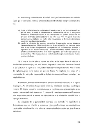 162
La desviación y los mecanismos de control social pueden definirse de dos maneras,
según que se tome como punto de referencia al actor individual (a) o al proceso interactivo
(b).
a) desde la referencia del actor individual, la desviación es una tendencia motivada
por un actor, en orden a comportarse en contravención de una o más pautas
normativas institucionalizadas. Y los mecanismos de control social son los
procesos motivados en la conducta de ese actor y de otros con quien él se halla
en interacción, mediante los cuales estas tendencias a la desviación terminan a
su vez por quedar contrarrestadas.
b) desde la referencia del proceso interactivo, la desviación es una tendencia
(ocasionada por una fallida en el proceso de socialización) por parte de uno o
mas de los actores componentes a comportarse de tal modo que perturbe el
equilibrio de ese proceso interactivo. Da como resultado o bien un cambio en el
estado del sistema interactivo o un nuevo equilibrio por virtud de fuerzas que
contrarresten. Y los mecanismos de control social son precisamente esas fuerzas
contrarrestadoras.
Si el ego se desvía solo es porque sus alter no lo hacen. Pero si coincide la
desviación conjunta de ego y sus alter, se crea un grupo. El defecto de comunicación entre
el ego y el alter, es según se ha visto, la base de la desviación para Parsons. Pero no acaba
de explicarse, pues en la medida en que ese defecto “se implanta en / afecta a” la
personalidad del alter, ello presupondrá un defecto de comunicación con otro alter y así
indefinidamente.
Ciertamente, Parsons analiza además el proceso de comunicación sólo en el aspecto
psicológico. Por ello explica la desviación como una orientación individual y patológica
respecto del sistema normativo compartido, que se configura como una adaptación a una
tensión experimentada individualmente. El esquema de esas adaptaciones que difieren entre
ellas según sean pasivas o activas, de conformación o de alienación, coincide con la
tipología Mertoniana.
La estructura de la personalidad individual esta formada por necesidades y
disposiciones que, con relación al sistema de roles sociales, tienen una orientación de
conformidad o de alienación, cuyo origen se encontrará en la interacción con otros desde su
nacimiento.
 