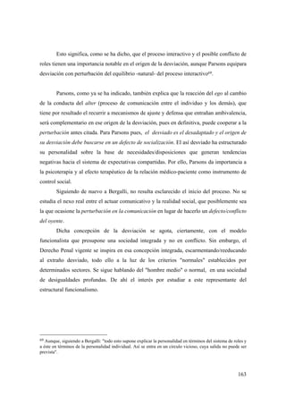 163
Esto significa, como se ha dicho, que el proceso interactivo y el posible conflicto de
roles tienen una importancia notable en el origen de la desviación, aunque Parsons equipara
desviación con perturbación del equilibrio -natural- del proceso interactivo69.
Parsons, como ya se ha indicado, también explica que la reacción del ego al cambio
de la conducta del alter (proceso de comunicación entre el individuo y los demás), que
tiene por resultado el recurrir a mecanismos de ajuste y defensa que entrañan ambivalencia,
será complementario en ese origen de la desviación, pues en definitiva, puede cooperar a la
perturbación antes citada. Para Parsons pues, el desviado es el desadaptado y el origen de
su desviación debe buscarse en un defecto de socialización. El así desviado ha estructurado
su personalidad sobre la base de necesidades/disposiciones que generan tendencias
negativas hacia el sistema de expectativas compartidas. Por ello, Parsons da importancia a
la psicoterapia y al efecto terapéutico de la relación médico-paciente como instrumento de
control social.
Siguiendo de nuevo a Bergalli, no resulta esclarecido el inicio del proceso. No se
estudia el nexo real entre el actuar comunicativo y la realidad social, que posiblemente sea
la que ocasione la perturbación en la comunicación en lugar de hacerlo un defecto/conflicto
del oyente.
Dicha concepción de la desviación se agota, ciertamente, con el modelo
funcionalista que presupone una sociedad integrada y no en conflicto. Sin embargo, el
Derecho Penal vigente se inspira en esa concepción integrada, escarmentando/reeducando
al extraño desviado, todo ello a la luz de los criterios "normales" establecidos por
determinados sectores. Se sigue hablando del "hombre medio" o normal, en una sociedad
de desigualdades profundas. De ahí el interés por estudiar a este representante del
estructural funcionalismo.
69 Aunque, siguiendo a Bergalli: "todo esto supone explicar la personalidad en términos del sistema de roles y
a éste en términos de la personalidad individual. Así se entra en un circulo vicioso, cuya salida no puede ser
prevista".
 