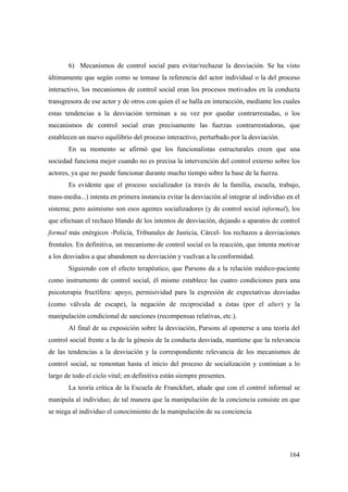 164
6) Mecanismos de control social para evitar/rechazar la desviación. Se ha visto
últimamente que según como se tomase la referencia del actor individual o la del proceso
interactivo, los mecanismos de control social eran los procesos motivados en la conducta
transgresora de ese actor y de otros con quien él se halla en interacción, mediante los cuales
estas tendencias a la desviación terminan a su vez por quedar contrarrestadas, o los
mecanismos de control social eran precisamente las fuerzas contrarrestadoras, que
establecen un nuevo equilibrio del proceso interactivo, perturbado por la desviación.
En su momento se afirmó que los funcionalistas estructurales creen que una
sociedad funciona mejor cuando no es precisa la intervención del control externo sobre los
actores, ya que no puede funcionar durante mucho tiempo sobre la base de la fuerza.
Es evidente que el proceso socializador (a través de la familia, escuela, trabajo,
mass-media...) intenta en primera instancia evitar la desviación al integrar al individuo en el
sistema; pero asimismo son esos agentes socializadores (y de control social informal), los
que efectuan el rechazo blando de los intentos de desviación, dejando a aparatos de control
formal más enérgicos -Policía, Tribunales de Justicia, Cárcel- los rechazos a desviaciones
frontales. En definitiva, un mecanismo de control social es la reacción, que intenta motivar
a los desviados a que abandonen su desviación y vuelvan a la conformidad.
Siguiendo con el efecto terapéutico, que Parsons da a la relación médico-paciente
como instrumento de control social, él mismo establece las cuatro condiciones para una
psicoterapia fructífera: apoyo, permisividad para la expresión de expectativas desviadas
(como válvula de escape), la negación de reciprocidad a éstas (por el alter) y la
manipulación condicional de sanciones (recompensas relativas, etc.).
Al final de su exposición sobre la desviación, Parsons al oponerse a una teoría del
control social frente a la de la génesis de la conducta desviada, mantiene que la relevancia
de las tendencias a la desviación y la correspondiente relevancia de los mecanismos de
control social, se remontan hasta el inicio del proceso de socialización y continúan a lo
largo de todo el ciclo vital; en definitiva están siempre presentes.
La teoría crítica de la Escuela de Franckfurt, añade que con el control informal se
manipula al individuo; de tal manera que la manipulación de la conciencia consiste en que
se niega al individuo el conocimiento de la manipulación de su conciencia.
 
