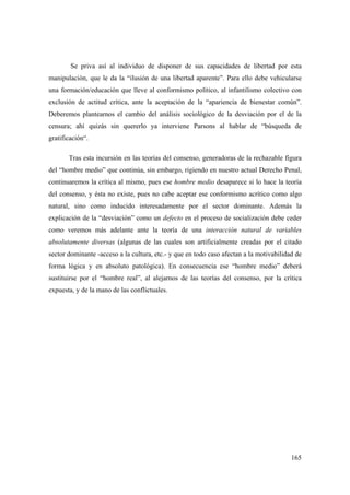 165
Se priva así al individuo de disponer de sus capacidades de libertad por esta
manipulación, que le da la “ilusión de una libertad aparente”. Para ello debe vehicularse
una formación/educación que lleve al conformismo político, al infantilismo colectivo con
exclusión de actitud crítica, ante la aceptación de la “apariencia de bienestar común”.
Deberemos plantearnos el cambio del análisis sociológico de la desviación por el de la
censura; ahí quizás sin quererlo ya interviene Parsons al hablar de “búsqueda de
gratificación“.
Tras esta incursión en las teorías del consenso, generadoras de la rechazable figura
del “hombre medio” que continúa, sin embargo, rigiendo en nuestro actual Derecho Penal,
continuaremos la crítica al mismo, pues ese hombre medio desaparece si lo hace la teoría
del consenso, y ésta no existe, pues no cabe aceptar ese conformismo acrítico como algo
natural, sino como inducido interesadamente por el sector dominante. Además la
explicación de la “desviación” como un defecto en el proceso de socialización debe ceder
como veremos más adelante ante la teoría de una interacción natural de variables
absolutamente diversas (algunas de las cuales son artificialmente creadas por el citado
sector dominante -acceso a la cultura, etc.- y que en todo caso afectan a la motivabilidad de
forma lógica y en absoluto patológica). En consecuencia ese “hombre medio” deberá
sustituirse por el “hombre real”, al alejarnos de las teorías del consenso, por la crítica
expuesta, y de la mano de las conflictuales.
 