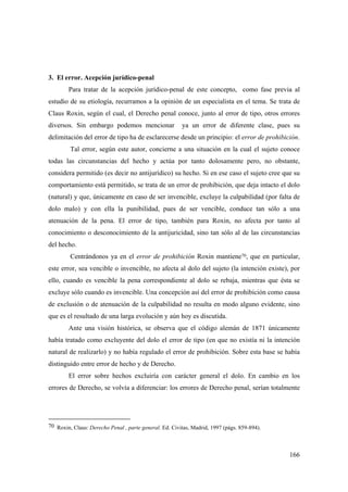 166
3. El error. Acepción jurídico-penal
Para tratar de la acepción jurídico-penal de este concepto, como fase previa al
estudio de su etiología, recurramos a la opinión de un especialista en el tema. Se trata de
Claus Roxin, según el cual, el Derecho penal conoce, junto al error de tipo, otros errores
diversos. Sin embargo podemos mencionar ya un error de diferente clase, pues su
delimitación del error de tipo ha de esclarecerse desde un principio: el error de prohibición.
Tal error, según este autor, concierne a una situación en la cual el sujeto conoce
todas las circunstancias del hecho y actúa por tanto dolosamente pero, no obstante,
considera permitido (es decir no antijurídico) su hecho. Si en ese caso el sujeto cree que su
comportamiento está permitido, se trata de un error de prohibición, que deja intacto el dolo
(natural) y que, únicamente en caso de ser invencible, excluye la culpabilidad (por falta de
dolo malo) y con ella la punibilidad, pues de ser vencible, conduce tan sólo a una
atenuación de la pena. El error de tipo, también para Roxin, no afecta por tanto al
conocimiento o desconocimiento de la antijuricidad, sino tan sólo al de las circunstancias
del hecho.
Centrándonos ya en el error de prohibición Roxin mantiene70, que en particular,
este error, sea vencible o invencible, no afecta al dolo del sujeto (la intención existe), por
ello, cuando es vencible la pena correspondiente al dolo se rebaja, mientras que ésta se
excluye sólo cuando es invencible. Una concepción así del error de prohibición como causa
de exclusión o de atenuación de la culpabilidad no resulta en modo alguno evidente, sino
que es el resultado de una larga evolución y aún hoy es discutida.
Ante una visión histórica, se observa que el código alemán de 1871 únicamente
había tratado como excluyente del dolo el error de tipo (en que no existía ni la intención
natural de realizarlo) y no había regulado el error de prohibición. Sobre esta base se había
distinguido entre error de hecho y de Derecho.
El error sobre hechos excluiría con carácter general el dolo. En cambio en los
errores de Derecho, se volvía a diferenciar: los errores de Derecho penal, serían totalmente
70 Roxin, Claus: Derecho Penal , parte general. Ed. Civitas, Madrid, 1997 (págs. 859-894).
 
