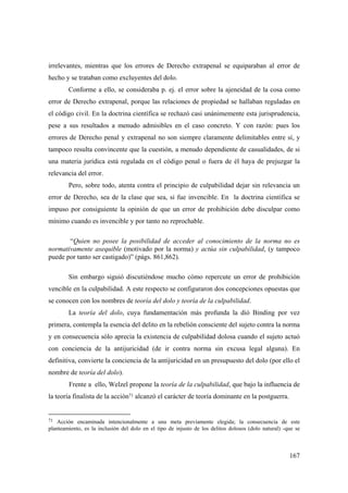 167
irrelevantes, mientras que los errores de Derecho extrapenal se equiparaban al error de
hecho y se trataban como excluyentes del dolo.
Conforme a ello, se consideraba p. ej. el error sobre la ajeneidad de la cosa como
error de Derecho extrapenal, porque las relaciones de propiedad se hallaban reguladas en
el código civil. En la doctrina científica se rechazó casi unánimemente esta jurisprudencia,
pese a sus resultados a menudo admisibles en el caso concreto. Y con razón: pues los
errores de Derecho penal y extrapenal no son siempre claramente delimitables entre sí, y
tampoco resulta convincente que la cuestión, a menudo dependiente de casualidades, de si
una materia jurídica está regulada en el código penal o fuera de él haya de prejuzgar la
relevancia del error.
Pero, sobre todo, atenta contra el principio de culpabilidad dejar sin relevancia un
error de Derecho, sea de la clase que sea, si fue invencible. En la doctrina científica se
impuso por consiguiente la opinión de que un error de prohibición debe disculpar como
mínimo cuando es invencible y por tanto no reprochable.
“Quien no posee la posibilidad de acceder al conocimiento de la norma no es
normativamente asequible (motivado por la norma) y actúa sin culpabilidad, (y tampoco
puede por tanto ser castigado)” (págs. 861,862).
Sin embargo siguió discutiéndose mucho cómo repercute un error de prohibición
vencible en la culpabilidad. A este respecto se configuraron dos concepciones opuestas que
se conocen con los nombres de teoría del dolo y teoría de la culpabilidad.
La teoría del dolo, cuya fundamentación más profunda la dió Binding por vez
primera, contempla la esencia del delito en la rebelión consciente del sujeto contra la norma
y en consecuencia sólo aprecia la existencia de culpabilidad dolosa cuando el sujeto actuó
con conciencia de la antijuricidad (de ir contra norma sin excusa legal alguna). En
definitiva, convierte la conciencia de la antijuricidad en un presupuesto del dolo (por ello el
nombre de teoría del dolo).
Frente a ello, Welzel propone la teoría de la culpabilidad, que bajo la influencia de
la teoría finalista de la acción71 alcanzó el carácter de teoría dominante en la postguerra.
71 Acción encaminada intencionalmente a una meta previamente elegida; la consecuencia de este
planteamiento, es la inclusión del dolo en el tipo de injusto de los delitos dolosos (dolo natural) -que se
 
