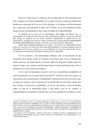 168
Parte de la idea de que la conciencia de la antijuricidad no sería presupuesto del
dolo y tampoco de la plena culpabilidad. Así y según esta teoría a quien por indiferencia
absoluta no se preocupa de la ley, no se le ha de juzgar -si la infringe- más benévolamente
que a aquél que conscientemente la burla. Por lo demás, un error de prohibición podría
atenuar la pena correspondiente al dolo, según la medida de su reprochabilidad.
En defensa de la teoría de la culpabilidad, cabe alegar con Roxin “que es
incompatible con la función del Derecho como ordenamiento objetivo, el que la teoría del
dolo ponga la vigencia de las normas jurídicas ampliamente a disposición de sus
destinatarios, bastando que éstos no tomen conciencia de un tipo (incluso considerándolo
éticamente reprochable) para quedar a salvo de su amenaza de pena” (pág. 863).
Ahora bien, siguiendo asimismo a ese autor, “la teoría de la culpabilidad pierde
poder de convicción y la teoría del dolo gana plausibilidad en la misma medida en que la
dañosidad social de una conducta ya no sea deducible sin más del conocimiento de las
circunstancias determinantes del injusto jurídico penal” (pág. 864).
Así en ocasiones y ante determinadas conductas, sólo el conocimiento de que
constituyen tipos penales puede ser motivador del frenado para evitar su transgresión,
habida cuenta de que objetivamente no parecen dignos de protección jurídico penal los
bienes en juego; o sea, cuando el derecho penal actúa en contra de principios tales como el
de última ratio o el de intervención mínima.
Con lo cual nos percatamos de que la teoría de la culpabilidad compatibiliza el
error de prohibición con el carácter doloso del hecho72, al incluir el dolo en el injusto y el
conocimiento de la antijuricidad en la culpabilidad, a diferencia de la teoría del dolo en que
se niega éste cuando no existe conciencia de la antijuricidad. De esta forma, queda claro
que, en base a la teoría de la culpabilidad, el error de tipo excluye el dolo (al hallarse
ambos en sede de la antijuricidad típica) y deja abierta, caso de ser vencible, la
responsabilidad por imprudencia, mientras que el error de prohibición (al hallarse en sede
equipara a la finalidad- (el fin es la conducta prohibida, al margen de que se conozca o no esa prohibición,
tema que queda en sede de culpabilidad). Así, si el delito es acción antijurídica, la antijuricidad debe recaer
sobre la acción y ésta exige esencialmente la finalidad, que en los hechos dolosos equivale precisamente al
dolo, lo que vacía de contenido al concepto de culpabilidad dejándole únicamente la posibilidad del
conocimiento de la antijuricidad del hecho (y con ello el posible error de prohibición), la imputabilidad y la
exigibilidad de la conducta.
72 El titulo de esta tesis doctoral, se refiere en todo caso, al margen de teorías, a malformaciones en la
representación mental exigida tanto para el dolo como para el conocimiento de la antijuricidad y a sus
“efectos desmotivadores”.
 