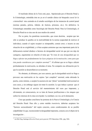 17
El trasfondo último de la Tesis está, pues, bipolarizado por el Derecho Penal y
la Criminología, entendida ésta no ya en el sentido clásico de búsqueda causal de la
criminalidad sino centrada en el estudio sociológico de las instancias de control penal
(normas penales, policía, Admón. de Justicia, prisiones, etc.). En definitiva: la
Criminología entendida como Sociología del Derecho Penal. Para la Criminología, el
Derecho Penal no es sino uno de esos medios de control.
Por su parte, los penalistas reconocidos, que crean doctrina, aceptan que tan
sólo se produce la quiebra en la motivabilidad de la norma (capacidad de motivar al
individuo), cuando el sujeto receptor es inimputable, comete error, o incurre en una
situación de no exigibilidad, y si bien aceptan asimismo que una importante parte de la
delincuencia normal obedece a factores de desigualdad social sin que por eso deje de
castigarse, argumentan en relación al tema que “Se trata de una desigualdad que no
llega a afectar tan profundamente las leyes psíquicas de la motivación, como para que
ésta pueda considerarse por completo anormal”2
. Al afirmar que no se llega a afectar
profundamente la motivación, no abordan el tema. No comparto esa afirmación por lo
que la cuestión se desarrollará en su momento.
No obstante, al afirmarse, por esos autores, que la desigualdad social no llega a
provocar una motivación en los sujetos “por completo” anormal, están abriendo la
puerta, como mínimo, a aceptar la ausencia de una “plena” normalidad motivacional en
esos casos, y sin embargo siguen sin tratar la cuestión. Lo que induce a pensar que el
Derecho Penal está al servicio del mantenimiento del statu quo imperante, y
obviamente, en consecuencia, no se trata de buscar justificaciones a los ataques que
sufren los intereses de la clase en el poder. La realidad, a su vez, así lo demuestra.
Creo que pueden conciliarse las posturas de la Nueva Criminología y la Ciencia
del Derecho Penal. Para ello y como medida transitoria, deberían aceptarse los
“factores socioculturales” del sujeto concreto, como condicionantes de su posible
culpabilidad -lo que, reconociendo la desigualdad imperante, conecta con el objeto de la
investigación- .
2
Así Mir Puig, Santiago (Derecho Penal, parte general, PPU Barcelona 1996, pág. 548).
 