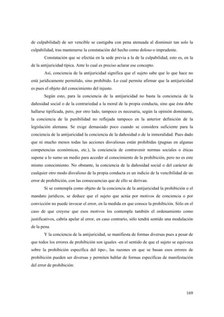 169
de culpabilidad) de ser vencible se castigaba con pena atenuada al disminuir tan solo la
culpabilidad, tras mantenerse la constatación del hecho como doloso o imprudente.
Constatación que se efectúa en la sede previa a la de la culpabilidad, esto es, en la
de la antijuricidad típica. Ante lo cual es preciso aclarar ese concepto.
Así, conciencia de la antijuricidad significa que el sujeto sabe que lo que hace no
está jurídicamente permitido, sino prohibido. Lo cual permite afirmar que la antijuricidad
es pues el objeto del conocimiento del injusto.
Según esto, para la conciencia de la antijuricidad no basta la conciencia de la
dañosidad social o de la contrariedad a la moral de la propia conducta, sino que ésta debe
hallarse tipificada, pero, por otro lado, tampoco es necesaria, según la opinión dominante,
la conciencia de la punibilidad no reflejada tampoco en la anterior definición de la
legislación alemana. Se exige demasiado poco cuando se considera suficiente para la
conciencia de la antijuricidad la conciencia de la dañosidad o de la inmoralidad. Pues dado
que ni mucho menos todas las acciones disvaliosas están prohibidas (pugnas en algunas
competencias económicas, etc.), la conciencia de contravenir normas sociales o éticas
supone a lo sumo un medio para acceder al conocimiento de la prohibición, pero no es este
mismo conocimiento. No obstante, la conciencia de la dañosidad social o del carácter de
cualquier otro modo disvalioso de la propia conducta es un indicio de la vencibilidad de un
error de prohibición, con las consecuencias que de ello se derivan.
Si se contempla como objeto de la conciencia de la antijuricidad la prohibición o el
mandato jurídicos, se deduce que el sujeto que actúa por motivos de conciencia o por
convicción no puede invocar el error, en la medida en que conoce la prohibición. Sólo en el
caso de que creyese que esos motivos los contempla también el ordenamiento como
justificativos, cabría apelar al error, en caso contrario, sólo tendrá sentido una modulación
de la pena.
Y la conciencia de la antijuricidad, se manifiesta de formas diversas pues a pesar de
que todos los errores de prohibición son iguales -en el sentido de que el sujeto se equivoca
sobre la prohibición específica del tipo-, las razones en que se basan esos errores de
prohibición pueden ser diversas y permiten hablar de formas específicas de manifestación
del error de prohibición:
 