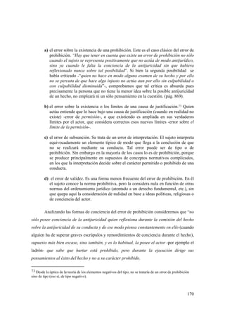 170
a) el error sobre la existencia de una prohibición. Este es el caso clásico del error de
prohibición. “Hay que tener en cuenta que existe un error de prohibición no sólo
cuando el sujeto se representa positivamente que no actúa de modo antijurídico,
sino ya cuando le falta la conciencia de la antijuricidad sin que hubiera
reflexionado nunca sobre tal posibilidad”. Si bien la segunda posibilidad se
había criticado -“quien no hace en modo alguno examen de su hecho y por ello
no se percata de que hace algo injusto no actúa aun por ello sin culpabilidad o
con culpabilidad disminuida”-, comprobamos que tal crítica es absurda pues
precisamente la persona que no tiene la menor idea sobre la posible antijuricidad
de un hecho, no empleará ni un sólo pensamiento en la cuestión. (pág. 869).
b) el error sobre la existencia o los límites de una causa de justificación.73 Quien
actúa entiende que lo hace bajo una causa de justificación (cuando en realidad no
existe) -error de permisión-, o que existiendo es ampliada en sus verdaderos
límites por el actor, que considera correctos esos nuevos límites -error sobre el
límite de la permisión-.
c) el error de subsunción. Se trata de un error de interpretación. El sujeto interpreta
equivocadamente un elemento típico de modo que llega a la conclusión de que
no se realizará mediante su conducta. Tal error puede ser de tipo o de
prohibición. Sin embargo en la mayoría de los casos lo es de prohibición, porque
se produce principalmente en supuestos de conceptos normativos complicados,
en los que la interpretación decide sobre el carácter permitido o prohibido de una
conducta.
d) el error de validez. Es una forma menos frecuente del error de prohibición. En él
el sujeto conoce la norma prohibitiva, pero la considera nula en función de otras
normas del ordenamiento jurídico (atentado a un derecho fundamental, etc.), sin
que quepa aquí la consideración de nulidad en base a ideas políticas, religiosas o
de conciencia del actor.
Analizando las formas de conciencia del error de prohibición consideremos que “no
sólo posee conciencia de la antijuricidad quien reflexiona durante la comisión del hecho
sobre la antijuricidad de su conducta y de ese modo piensa constantemente en ello (cuando
alguien ha de superar graves escrúpulos y remordimientos de conciencia durante el hecho),
supuesto más bien escaso, sino también, y es lo habitual, la posee el actor -por ejemplo el
ladrón- que sabe que hurtar está prohibido, pero durante la ejecución dirige sus
pensamientos al éxito del hecho y no a su carácter prohibido.
73 Desde la óptica de la teoría de los elementos negativos del tipo, no se trataría de un error de prohibición
sino de tipo (eso sí, de tipo negativo).
 
