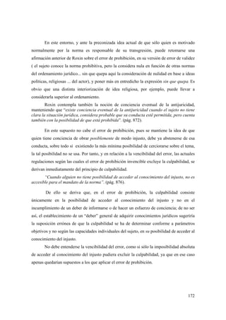 172
En este entorno, y ante la preconizada idea actual de que sólo quien es motivado
normalmente por la norma es responsable de su transgresión, puede retomarse una
afirmación anterior de Roxin sobre el error de prohibición, en su versión de error de validez
( el sujeto conoce la norma prohibitiva, pero la considera nula en función de otras normas
del ordenamiento jurídico... sin que quepa aquí la consideración de nulidad en base a ideas
políticas, religiosas ... del actor), y poner más en entredicho la expresión sin que quepa. Es
obvio que una distinta interiorización de idea religiosa, por ejemplo, puede llevar a
considerarla superior al ordenamiento.
Roxin contempla también la noción de conciencia eventual de la antijuricidad,
manteniendo que “existe conciencia eventual de la antijuricidad cuando el sujeto no tiene
clara la situación jurídica, considera probable que su conducta esté permitida, pero cuenta
también con la posibilidad de que está prohibida”. (pág. 872).
En este supuesto no cabe el error de prohibición, pues se mantiene la idea de que
quien tiene conciencia de obrar posiblemente de modo injusto, debe ya abstenerse de esa
conducta, sobre todo si existiendo la más mínima posibilidad de cerciorarse sobre el tema,
la tal posibilidad no se usa. Por tanto, y en relación a la vencibilidad del error, las actuales
regulaciones según las cuales el error de prohibición invencible excluye la culpabilidad, se
derivan inmediatamente del principio de culpabilidad.
“Cuando alguien no tiene posibilidad de acceder al conocimiento del injusto, no es
accesible para el mandato de la norma”. (pág. 876).
De ello se deriva que, en el error de prohibición, la culpabilidad consiste
únicamente en la posibilidad de acceder al conocimiento del injusto y no en el
incumplimiento de un deber de informarse o de hacer un esfuerzo de conciencia; de no ser
así, el establecimiento de un “deber” general de adquirir conocimientos jurídicos sugeriría
la suposición errónea de que la culpabilidad se ha de determinar conforme a parámetros
objetivos y no según las capacidades individuales del sujeto, en su posibilidad de acceder al
conocimiento del injusto.
No debe entenderse la vencibilidad del error, como si sólo la imposibilidad absoluta
de acceder al conocimiento del injusto pudiera excluir la culpabilidad, ya que en ese caso
apenas quedarían supuestos a los que aplicar el error de prohibición.
 