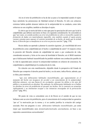 173
Así en el error de prohibición se ha de dar ya paso a la impunidad cuando el sujeto
haya satisfecho las pretensiones de fidelidad normal al Derecho. Si sólo con esfuerzos
extremos habría podido alcanzar indicios de la antijuricidad de su conducta, como tales
esfuerzos no son exigibles, también se disculpa al sujeto.
Es obvio que la teoría del dolo es más apta para la apreciación del error que la de la
culpabilidad, que debiera suavizarse en base a la siguiente consideración. Se convendrá en
que “por tanto, en sentido jurídico un error de prohibición no sólo es invencible cuando la
formación de dudas era materialmente imposible, sino también cuando el sujeto poseía
razones sensatas para suponer el carácter permitido de su hecho, de modo que la actitud
hacia el Derecho que se manifiesta en su error no precisa sanción.” (pág. 178).
Roxin dedica un apartado a plantear la cuestión siguiente: ¿la vencibilidad del error
de prohibición como culpabilidad por el hecho o culpabilidad de autor? Al respecto critica
la posición del Derecho alemán de culpabilidad de autor o por conducción de vida,
considerada necesaria y lícita en los casos de hostilidad al Derecho; así el BGH mantiene
que el delincuente habitual insensibilizado ha perdido mediante una conducción punible de
la vida la capacidad para conocer la antijuricidad mediante un esfuerzo de conciencia. Su
culpabilidad es culpabilidad por la conducción de la vida.
En relación con esta manifestación, objetable desde la perspectiva del Estado de
Derecho que comporta el derecho penal de hecho y no de autor, indica Roxin, además, que
es falsa, pues mantiene
“que esos delincuentes habituales insensibilizados, que supuestamente en el
momento del hecho son incapaces de acceder a un conocimiento de la antijuricidad,
deberían entonces, con una buena fe sin escrúpulos, ejecutar los delitos a los ojos del
público y no pensárselo en absoluto. Sin embargo, los delincuentes habituales no se hallan
en absoluto en error de prohibición al ejecutar sus hechos. De lo contrario no actuarían
sigilosamente y no intentarían escapar a las instancias encargadas de la persecución
penal.” (pág. 881).
Mi punto de vista es coincidente con el de Roxin en el sentido de que no nos
hallamos ante un error de prohibición, pero el conocimiento de la antijuricidad no garantiza
“per se” la motivación por la norma y sí en cambio justifica la evitación del castigo
asociado. Pero me pregunto si esos delincuentes habituales insensibilizados ¿no serán
mejor que insensibilizados unos desmotivados/motivados anormalmente, en base a sus
especiales características socioculturales?
 
