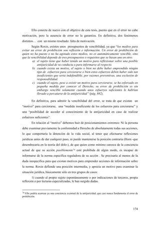 174
Ello conecta de nuevo con el objetivo de esta tesis, puesto que en el error no cabe
motivación, pero la ausencia de error no la garantiza. En definitiva, dos fenómenos
distintos… con un mismo resultado: falta de motivación.
Según Roxin, existen unos presupuestos de vencibilidad, ya que “los medios para
evitar un error de prohibición son reflexión e información. Un error de prohibición de
quien no ha puesto o no ha agotado estos medios, no es automáticamente vencible, sino
que la vencibilidad depende de tres presupuestos o requisitos que se basan uno en otro:
a) el sujeto tiene que haber tenido un motivo para reflexionar sobre una posible
antijuricidad de su conducta o para informarse al respecto.
b) cuando exista un motivo, el sujeto o bien no debe haber emprendido ningún
tipo de esfuerzos para cerciorarse o bien estos esfuerzos deben haber sido tan
insuficientes que seria indefendible, por razones preventivas, una exclusión de
responsabilidad.
c) cuando el sujeto, pese a existir un motivo para cerciorarse, se ha esforzado en
pequeña medida por conocer el Derecho, su error de prohibición es sin
embargo vencible solamente cuando unos esfuerzos suficientes le habrían
llevado a percatarse de la antijuricidad” (pág. 882).
En definitiva, para admitir la vencibilidad del error, se trata de que existan un
“motivo” para cerciorarse, una “medida insuficiente de los esfuerzos para cerciorarse” y
una “posibilidad de acceder al conocimiento de la antijuricidad en caso de realizar
esfuerzos suficientes”.
En relación al “motivo” debemos huir de posicionamientos extremos: Ni la persona
debe examinar previamente la conformidad a Derecho de absolutamente todas sus acciones,
lo que comportaría la detención de la vida social, al tener que efectuarse reflexiones
jurídicas antes de dar cualquier paso, ni puede mantenerse la posición contraria (Horn -que
desembocaría en la teoría del dolo-), de que quien como mínimo carezca de la conciencia
actual de que su acción posiblemente74 esté prohibida de algún modo, es incapaz de
informarse de la norma específica reguladora de su acción . Se precisaría al menos de la
duda inespecífica para que existan motivos para emprender acciones de información sobre
la norma. Roxin defiende una posición intermedia, y aprecia un motivo para examinar la
situación jurídica, básicamente sólo en tres grupos de casos:
1) cuando al propio sujeto espontáneamente o por indicaciones de terceros, propia
reflexión o por lecturas especializadas, le han surgido dudas.
74 Ello podría acarrear ya una conciencia eventual de la antijuricidad, que casi nunca fundamenta el error de
prohibición.
 