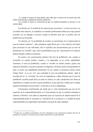 175
2) cuando el sujeto no tiene dudas, pero sabe que se mueve en un sector que está
sujeto en particular a regulación jurídica específica.
3) y cuando el sujeto es consciente de que su conducta perjudica a terceros o a la
colectividad.
En relación con “la medida de los esfuerzos por cerciorarse”, si existe un motivo, en
el sentido antes descrito, el ciudadano no instruído jurídicamente deberá por regla general
consultar con un abogado o persona versada en Derecho para que su posible error de
prohibición sea invencible.
En relación con ”la posibilidad de acceder al conocimiento de la antijuricidad en
caso de realizar esfuerzos”, debe entenderse según Roxin que “si los esfuerzos del sujeto
para cerciorarse no son suficientes, ello no significa aún necesariamente que su error de
prohibición sea vencible”, pues cabe la posibilidad de que aún persistiendo en el esfuerzo
hubiese llegado a idéntica conclusión.
En cuanto a las consecuencias jurídicas del error de prohibición, éste, cuando es
invencible en sentido jurídico, conduce a la impunidad, al no existir culpabilidad.
Asimismo, el error de prohibición, cuando es vencible en sentido jurídico, genera una
reducción facultativa -que por lo general es obligatoria- del marco penal correspondiente al
dolo, al existir una culpabilidad disminuída. En ese sentido se pronuncia nuestro actual
Código Penal en su art. 14.3, que contempla el error de prohibición; además dada la
novedad del art. 12 “cerrando” los casos de imprudencia y dado asimismo que el error de
prohibición vencible puede darse en todos los delitos, no cabe considerarlo una forma de
imprudencia, evitando con ello no pocos problemas, lo que equivale a señalar que el código
español ha hibridado las dos teorías75, la del dolo y la de la culpabilidad.
Concluyamos manifestando que desde que se viene manteniendo que uno de los
requisitos de la responsabilidad plena es el conocimiento de que la conducta realizada es
contraria a Derecho, se ha dado un importante paso en el proceso de subjetivización de la
responsabilidad penal al acentuarse la vinculación de la existencia y la medida de dicha
responsabilidad a las capacidades individuales concretas de cada ciudadano.
75 Teorías que, en palabras de Kaufmann, tan sólo se distinguen en las consecuencias jurídicas del error de
prohibición: exclusión o no del dolo, pero siempre afectación de la responsabilidad.
 