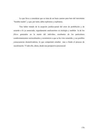 176
Lo que lleva a considerar que se trata de un buen camino para huir del inexistente
“hombre medio”, y que, por tanto, debe explorarse y explotarse.
Tras haber tratado de la acepción jurídico-penal del error de prohibición y de
acuerdo a lo ya anunciado, seguidamente analizaremos su etiología y también la de los
filtros generados en la mente del individuo, resultantes de los particulares
condicionamientos socioculturales y económicos a que se ha visto sometido, y sus posibles
consecuencias desmotivadoras, lo que comportará estudiar mas a fondo el proceso de
socialización. Y todo ello, ahora, desde una perspectiva psicosocial.
 