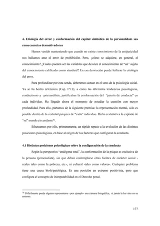 177
4. Etiología del error y conformación del capital simbólico de la personalidad. sus
consecuencias desmotivadoras
Hemos venido manteniendo que cuando no existe conocimiento de la antijuricidad
nos hallamos ante el error de prohibición. Pero, ¿cómo se adquiere, en general, el
conocimiento? ¿Cúales pueden ser las variables que desvíen el conocimiento de “un” sujeto
del conocimiento calificado como standard? En esa desviación puede hallarse la etiología
del error.
Para profundizar por esta senda, deberemos actuar en el seno de la psicología social.
Ya se ha hecho referencia (Cap. I.5.2), a cómo las diferentes tendencias psicológicas,
conductismo y psicoanálisis, justificaban la conformación del “patrón de conducta” en
cada individuo. Ha llegado ahora el momento de estudiar la cuestión con mayor
profundidad. Para ello, partamos de la siguiente premisa: la representación mental, sólo es
posible dentro de la realidad psíquica de “cada” individuo. Dicha realidad es lo captado de
“su” mundo circundante76.
Efectuemos por ello, primeramente, un rápido repaso a la evolución de las distintas
posiciones psicológicas, en base al origen de los factores que configuran la conducta.
4.1 Distintas posiciones psicológicas sobre la configuración de la conducta
Según la perspectiva “endógena total”, la conformación de la psique es exclusiva de
la persona (personalista), sin que deban contemplarse otras fuentes de carácter social -
reales tales como la pobreza, etc.-, ni cultural -tales como valores-. Cualquier problema
tiene una causa biolo/patológica. Es una posición en extremo positivista, pero que
configura el concepto de inimputabilidad en el Derecho penal.
76 Difícilmente puede alguien representarse –por ejemplo- una cámara fotográfica, si jamás la ha visto en su
entorno.
 