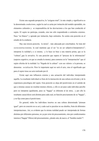178
Existe una segunda perspectiva, la “exógena total”; la más simple y significativa es
la denominada conductismo, según la cual se actúa por imitación del modelo aprendido, sin
elementos culturales y se responsabiliza de las desviaciones a los que han conducido al
sujeto. El sujeto no participa, creando, sino tan sólo respondiendo a estímulos externos.
Nace “en blanco” y aprende por imitación, bajo estímulos. Se centra esta posición en el
estudio de la conducta.
Hay una tercera posición, la mixta”, más adecuada por conciliadora. Se trata del
socioconstruccionismo, la cual mantiene que el ser “es un ser subjetivo/interpretativo”;
interpreta la realidad y a si mismo, y lo hace en base a una materia prima, que es la
“cultura” que le envuelve. Es una posición que supera el “proceso de la información”
(aspecto cognitivo, en que se estudia la mente), para centrarse en la “interpretación” que el
sujeto efectúa de la realidad. La “llegada de la cultura” -con sus valores- a la persona, se
denomina socialización. Pero lo importante aquí no será el acto, sino el significado que
para el sujeto tiene ese acto realizado por él.
Existe aquí una influencia externa y una actuación del individuo interpretando
aquélla. La resultante individual es fruto de la interacción de una cultura envolvente y de la
experiencia psicológica del sujeto. Esta posición se aleja del positivismo en el sentido de
que a mismas causas no resultan mismos efectos, y ello es así pues cada individuo percibe
pero no interpreta igualmente, pues su “bagaje” es diferente al de otros, y por ello la
resultante causa/efecto será distinta para cada cual, en función precisamente de su “bagaje”,
y no fija como para el positivismo.
En general, todos los individuos insertos en una cultura determinada “piensan
igual”, pero en concreto no es así y cada cual es peculiar en sus detalles, fruto de diferentes
interpretaciones. Así, es evidente que la misma realidad puede ser interpretada de formas
distintas por diferentes personas, no ya por error de procesamiento, sino por condicionantes
internos (“bagaje”/filtros) del procesamiento; ¿donde está, de nuevo, el “hombre medio”?
 