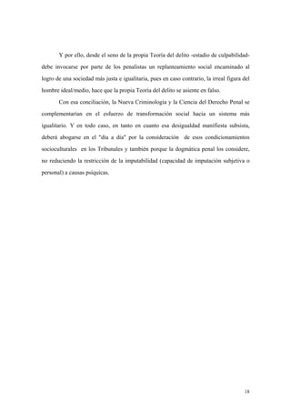 18
Y por ello, desde el seno de la propia Teoría del delito -estadio de culpabilidad-
debe invocarse por parte de los penalistas un replanteamiento social encaminado al
logro de una sociedad más justa e igualitaria, pues en caso contrario, la irreal figura del
hombre ideal/medio, hace que la propia Teoría del delito se asiente en falso.
Con esa conciliación, la Nueva Criminología y la Ciencia del Derecho Penal se
complementarían en el esfuerzo de transformación social hacia un sistema más
igualitario. Y en todo caso, en tanto en cuanto esa desigualdad manifiesta subsista,
deberá abogarse en el "día a día" por la consideración de esos condicionamientos
socioculturales en los Tribunales y también porque la dogmática penal los considere,
no reduciendo la restricción de la imputabilidad (capacidad de imputación subjetiva o
personal) a causas psíquicas.
 