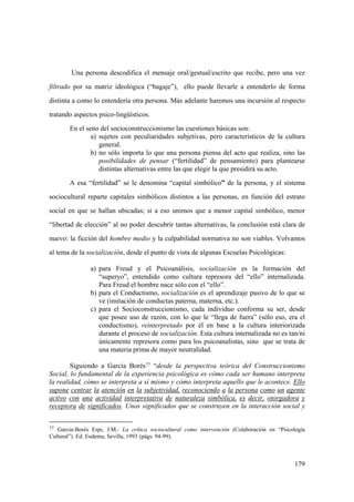 179
Una persona descodifica el mensaje oral/gestual/escrito que recibe, pero una vez
filtrado por su matriz ideológica (“bagaje”), ello puede llevarle a entenderlo de forma
distinta a como lo entendería otra persona. Más adelante haremos una incursión al respecto
tratando aspectos psico-lingüísticos.
En el seno del socioconstruccionismo las cuestiones básicas son:
a) sujetos con peculiaridades subjetivas, pero característicos de la cultura
general.
b) no sólo importa lo que una persona piensa del acto que realiza, sino las
posibilidades de pensar (“fertilidad” de pensamiento) para plantearse
distintas alternativas entre las que elegir la que presidirá su acto.
A esa “fertilidad” se le denomina “capital simbólico” de la persona, y el sistema
sociocultural reparte capitales simbólicos distintos a las personas, en función del estrato
social en que se hallan ubicadas; si a eso unimos que a menor capital simbólico, menor
“libertad de elección” al no poder descubrir tantas alternativas, la conclusión está clara de
nuevo: la ficción del hombre medio y la culpabilidad normativa no son viables. Volvamos
al tema de la socialización, desde el punto de vista de algunas Escuelas Psicológicas:
a) para Freud y el Psicoanálisis, socialización es la formación del
“superyo”, entendido como cultura represora del “ello” internalizada.
Para Freud el hombre nace sólo con el “ello”.
b) para el Conductismo, socialización es el aprendizaje pasivo de lo que se
ve (imitación de conductas paterna, materna, etc.).
c) para el Socioconstruccionismo, cada individuo conforma su ser, desde
que posee uso de razón, con lo que le “llega de fuera” (sólo eso, era el
conductismo), reinterpretado por él en base a la cultura interiorizada
durante el proceso de socialización. Esta cultura internalizada no es tan/ni
únicamente represora como para los psicoanalistas, sino que se trata de
una materia prima de mayor neutralidad.
Siguiendo a García Borés77 “desde la perspectiva teórica del Construccionismo
Social, lo fundamental de la experiencia psicológica es cómo cada ser humano interpreta
la realidad, cómo se interpreta a sí mismo y cómo interpreta aquello que le acontece. Ello
supone centrar la atención en la subjetividad, reconociendo a la persona como un agente
activo con una actividad interpretativa de naturaleza simbólica, es decir, otorgadora y
receptora de significados. Unos significados que se construyen en la interacción social y
77 Garcia-Borés Espi, J.M.: La crítica sociocultural como intervención (Colaboración en “Psicología
Cultural”). Ed. Eudema, Sevilla, 1993 (págs. 94-99).
 