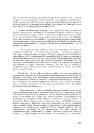180
que, a su vez, se constituyen en las concepciones que se están teniendo sobre la realidad
social, en el modo compartido de estarla entendiendo. Unos significados compartidos que
son los elementos que cada miembro de un sistema sociocultural utiliza para conformar su
particular marco de interpretación de la realidad, construyéndolo por medio del proceso
de socialización, por medio de sus interacciones sociales.”
Continúa señalando García Borés que “ Así, a partir de su modo de entender la
realidad, particular pero característico del contexto sociocultural e histórico al que se
pertenece, las personas otorgan sentido a cuanto les sucede. Dicho de otro modo, a partir
de sus marcos de interpretación, de sus sistemas de creencias y valores, los individuos
comprenden subjetivamente la realidad, la viven afectivamente constituyen sus actitudes
(como conjunto de creencias, sentimientos y tendencias de un individuo que dan lugar a un
determinado comportamiento) y en base a ello orientan su comportamiento.” Así se
configura su conducta.
“...de una parte el objeto central de estudio de la psicología, deja de ser la
conducta (conductismo), el inconsciente (psicoanálisis) o los procesos cognitivos
(psicología cognitiva), para pasar a ocuparse de cómo el sujeto interpreta: una psicología
podría decirse, de los contenidos cognitivos, una psicologia de las interpretaciones que se
efectúan. Bajo estas concepciones lo que resulta relevante de la realidad social no es tanto
su dimensión objetiva sino cómo esa realidad es entendida, interpretada, por los
individuos. Unas interpretaciones delimitadas a dos bandas: de un lado por los márgenes
que permiten las propias condiciones sociales y, por otro, por el universo de
interpretaciones que sobre esas condiciones sociales posibilita el contexto cultural del
lugar y momento concretos.”
De ahí que “…lo que más nos interesa resaltar es el papel que juegan los
parámetros socioculturales. En efecto, pues el reconocimiento de que la realidad, para los
humanos, es una realidad vivida subjetivamente, interpretada simbólicamente a partir de, y
en las interacciones sociales, así como que la propia vivencia psicológica de uno mismo
está en función de cómo uno está interpretando lo que es, lo que le sucede, lo que siente,
pone al contexto sociocultural en una posición protagonista.” Visión que conecta
plenamente con el objeto de esta tesis.
“Así es, de una parte el contexto sociocultural aporta los elementos con los que los
individuos configuran su forma de interpretar, lo cual por si solo permite hablar de una
construcción sociocultural de la persona. No sólo por aportar la materia prima de los
modos de interpretar, sino porque esos mismos parámetros socioculturales están
posibilitando y caracterizando toda interacción social en la que los individuos se
desenvuelven. Es por ello que se hace necesario asumir que la actividad humana, en sus
distintas expresiones, es difícilmente comprensible sin atender a ese universo cultural que
está otorgándole sentido. De ahí la apuesta por una psicologia sociocultural dedicada al
estudio de los parámetros socioculturales, de los sistemas simbólicos, de las
construcciones conceptuales, de las interpretaciones que cada sociedad se
autoproporciona para comprenderse a sí misma; dedicada al estudio del sistema de
creencias y valores vigentes en una cultura y a su dinámica en el sentido del
 