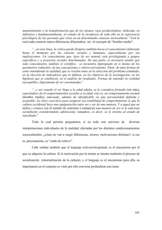 181
mantenimiento o la transformación que de los mismos vaya produciéndose; dedicada, en
definitiva y fundamentalmente, al estudio de la incidencia de todo ello en la experiencia
psicológica de las personas que viven en un determinado contexto sociocultural.” Con lo
cual cada contexto marca diferencias diluyéndose así el concepto de “hombre medio”.
“...en esta linea, la crítica puede dirigirse también hacia el conocimiento elaborado
hasta el momento por las ciencias sociales y humanas, especialmente por sus
implicaciones. Un conocimiento que, lejos de ser neutral, está privilegiando a grupos
específicos y a proyectos sociales determinados. De una parte, es necesario asumir que
todo conocimiento, también el científico, se encuentra impregnado en si mismo de los
parámetros culturales, de las concepciones y valores prevalentes. Parte de unas formas de
estar entendiendo la realidad, que se revelan tanto en la selección del problema estudiado,
en la elección de indicadores que lo definen, en los objetivos de la investigación, en las
hipótesis que se establecen, en el análisis de resultados. Formas de entender la realidad
susceptibles, lógicamente de ser cuestionadas”.
“...y así cuando el ser llega a la edad adulta, se le considera formado (sin más),
esperándose de él comportamientos acordes a su edad, esto es, un comportamiento normal
(hombre medio), adecuado, además de identificable en una personalidad definida y
aceptable. La clave coercitiva para asegurar esa estabilidad de comportamiento es que la
cultura occidental hace una equiparación entre ser y ser de una manera. Y a aquel que no
define y estanca (en el sentido de concretar o enmarcar) una manera de ser se le sanciona
socialmente considerándolo adolescente, inmaduro, es decir, se le retorna al estado de
inacabado.”
Todo lo cual permite preguntarse, si en todo este universo de diversas
interpretaciones individuales de la realidad, afectadas por los distintos condicionamientos
socioculturales, ¿cómo no van a surgir diferencias, errores, motivaciones distintas?, si ese
es, precisamente, su “caldo de cultivo”.
Cabe señalar también que el lenguaje oral/escrito/gestual, es el mecanismo por el
que se adquiere la cultura. Si la motivación por la norma se intenta mediante el proceso de
socialización (internalización de la cultura), y el lenguaje es el mecanismo para ello, su
importancia en el conjunto es vital; por ello conviene profundizar este tema.
 