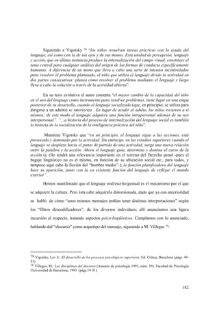 182
Siguiendo a Vigotsky 78 “los niños resuelven tareas prácticas con la ayuda del
lenguaje, así como con la de sus ojos y de sus manos. Esta unidad de percepción, lenguaje
y acción, que en última instancia produce la internalización del campo visual, constituye el
tema central para cualquier análisis del origen de las formas de conducta específicamente
humanas. A diferencia de un mono que lleva a cabo una serie de intentos incontrolados
para resolver el problema planteado, el niño que utiliza el lenguaje divide la actividad en
dos partes consecutivas: planea cómo resolver el problema mediante el lenguaje y luego
lleva a cabo la solución a través de la actividad abierta”.
En su tesis evolutiva el autor comenta “el mayor cambio de la capacidad del niño
en el uso del lenguaje como instrumento para resolver problemas, tiene lugar en una etapa
posterior de su desarrollo, cuando el lenguaje socializado (que, en principio, se utiliza para
dirigirse a un adulto) se interioriza . En lugar de acudir al adulto, los niños recurren a sí
mismos; de este modo el lenguaje adquiere una función intrapersonal además de su uso
interpersonal”. “…a historia del proceso de internalización del lenguaje social es también
la historia de la socialización de la inteligencia práctica del niño”.
Mantiene Vigotsky que “en un principio, el lenguaje sigue a las acciones, está
provocado y dominado por la actividad. Sin embargo, en los estadios superiores cuando el
lenguaje se desplaza hacia el punto de partida de una actividad, surge una nueva relación
entre la palabra y la acción. Ahora el lenguaje guía, determina y domina el curso de la
acción (y ello tendrá una relevancia importante en el terreno del Derecho penal -pues el
bagaje lingüístico no es el mismo, en función de su ubicación social etc., para todos, y
tampoco aquí cabe la ficción del “hombre medio”-); la función planificadora del lenguaje
hace su aparición, junto con la ya existente función del lenguaje de reflejar el mundo
exterior”.
Hemos manifestado que el lenguaje oral/escrito/gestual es el mecanismo por el que
se adquiere la cultura. Pero ésta cabe adquirirla distorsionada, dado que ya con anterioridad
se habló de cómo “unos mismos mensajes podían tener distintas interpretaciones” según
los “filtros descodificadores”, de los diversos individuos; allí anunciamos una ligera
incursión al respecto, tratando aspectos psico-lingüísticos. Cumplamos con lo anunciado,
hablando del “discurso” como arquetipo del mensaje, siguiendo a M. Villegas 79:
78 Vigotsky, Lev S.: El desarrollo de los procesos psicológicos superiores. Ed. Crítica, Barcelona (págs. 49-
53)
79 Villegas, M.: Las disciplinas del discurso (Anuario de psicología 1993, núm. 59). Facultad de Psicología
Universidad de Barcelona, 1993 (págs.19-31).
 