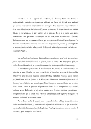183
Entendido en su acepción más habitual, el discurso tiene una dimensión
unidireccional o monológica, alguien que habla de una forma privilegiada a un auditorio
que escucha pasivamente. En el ámbito mas restringido de la lingüística y especialmente en
el de la sociolingüística, discurso significa todo lo contrario al monólogo retórico, a saber:
diálogo o conversación, lo que supone por lo general, dos o a lo sumo unos pocos
interlocutores que participan activamente en un intercambio comunicativo. Discurso,
finalmente, tiene una tercera acepción en que se relaciona el lenguaje con el pensar, “el
discurrir, entendiendo el discurso como producto del proceso de pensar” (y aquí se plantea
la famosa polémica relativa a la primacía del lenguaje sobre el pensamiento y a la inversa -
Vigotski y Piaget-).
Las definiciones básicas de diccionario asocian discurso con “serie de palabras o
frases empleadas para manifestar lo que se piensa o siente”. El lenguaje es, pues, un
código de manifestación de un pensamiento que exige ser comprendido o interpretado.
Si entendemos por discurso la manifestación del pensar, la comunicación de una
intención a otros (Austin), de una forma directa o inmediata a través de intercambios
interactivos -conversación- o de una forma indirecta y mediada a través de textos escritos,
etc., la cuestión que se plantea es la del acceso a la matriz intencional generadora del
discurso, que es la única que garantiza, en último término su comprensión (lo que el emisor
quería decir). Tanto el proceso de producción como el de comprensión del discurso
implican, según Belinchón, la referencia a estructuras de conocimientos gramaticales y
extragramaticales que se sitúan en la “interfaz” entre la actividad cognitiva inteligente y la
actividad lingüística propiamente dicha.
Así podemos hablar de una estructura profunda inobservable, a la que sólo se tiene
acceso mediante inferencia, y una estructura superficial observable, a la que se accede a
través del análisis de su actualización lingüística. Para la primera reservamos el nombre de
“discurso”, para la segunda el de “texto”.
 