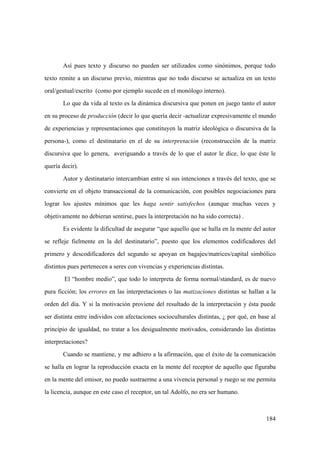 184
Así pues texto y discurso no pueden ser utilizados como sinónimos, porque todo
texto remite a un discurso previo, mientras que no todo discurso se actualiza en un texto
oral/gestual/escrito (como por ejemplo sucede en el monólogo interno).
Lo que da vida al texto es la dinámica discursiva que ponen en juego tanto el autor
en su proceso de producción (decir lo que quería decir -actualizar expresivamente el mundo
de experiencias y representaciones que constituyen la matriz ideológica o discursiva de la
persona-), como el destinatario en el de su interpretación (reconstrucción de la matriz
discursiva que lo genera, averiguando a través de lo que el autor le dice, lo que éste le
quería decir).
Autor y destinatario intercambian entre sí sus intenciones a través del texto, que se
convierte en el objeto transaccional de la comunicación, con posibles negociaciones para
lograr los ajustes mínimos que les haga sentir satisfechos (aunque muchas veces y
objetivamente no debieran sentirse, pues la interpretación no ha sido correcta) .
Es evidente la dificultad de asegurar “que aquello que se halla en la mente del autor
se refleje fielmente en la del destinatario”, puesto que los elementos codificadores del
primero y descodificadores del segundo se apoyan en bagajes/matrices/capital simbólico
distintos pues pertenecen a seres con vivencias y experiencias distintas.
El “hombre medio”, que todo lo interpreta de forma normal/standard, es de nuevo
pura ficción; los errores en las interpretaciones o las matizaciones distintas se hallan a la
orden del día. Y si la motivación proviene del resultado de la interpretación y ésta puede
ser distinta entre individos con afectaciones socioculturales distintas, ¿ por qué, en base al
principio de igualdad, no tratar a los desigualmente motivados, considerando las distintas
interpretaciones?
Cuando se mantiene, y me adhiero a la afirmación, que el éxito de la comunicación
se halla en lograr la reproducción exacta en la mente del receptor de aquello que figuraba
en la mente del emisor, no puedo sustraerme a una vivencia personal y ruego se me permita
la licencia, aunque en este caso el receptor, un tal Adolfo, no era ser humano.
 