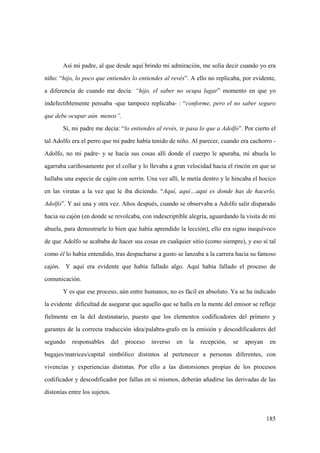 185
Así mi padre, al que desde aquí brindo mi admiración, me solía decir cuando yo era
niño: “hijo, lo poco que entiendes lo entiendes al revés”. A ello no replicaba, por evidente,
a diferencia de cuando me decía: “hijo, el saber no ocupa lugar” momento en que yo
indefectiblemente pensaba -que tampoco replicaba- : “conforme, pero el no saber seguro
que debe ocupar aún menos”.
Sí, mi padre me decía: “lo entiendes al revés, te pasa lo que a Adolfo”. Por cierto el
tal Adolfo era el perro que mi padre había tenido de niño. Al parecer, cuando era cachorro -
Adolfo, no mi padre- y se hacía sus cosas allí donde el cuerpo le apuraba, mi abuela lo
agarraba cariñosamente por el collar y lo llevaba a gran velocidad hacia el rincón en que se
hallaba una especie de cajón con serrín. Una vez allí, le metía dentro y le hincaba el hocico
en las virutas a la vez que le iba diciendo. “Aquí, aquí…aqui es donde has de hacerlo,
Adolfo”. Y así una y otra vez. Años después, cuando se observaba a Adolfo salir disparado
hacia su cajón (en donde se revolcaba, con indescriptible alegría, aguardando la visita de mi
abuela, para demostrarle lo bien que había aprendido la lección), ello era signo inequívoco
de que Adolfo se acababa de hacer sus cosas en cualquier sitio (como siempre), y eso sí tal
como él lo había entendido, tras despacharse a gusto se lanzaba a la carrera hacia su famoso
cajón. Y aquí era evidente que había fallado algo. Aquí había fallado el proceso de
comunicación.
Y es que ese proceso, aún entre humanos, no es fácil en absoluto. Ya se ha indicado
la evidente dificultad de asegurar que aquello que se halla en la mente del emisor se refleje
fielmente en la del destinatario, puesto que los elementos codificadores del primero y
garantes de la correcta traducción idea/palabra-grafo en la emisión y descodificadores del
segundo responsables del proceso inverso en la recepción, se apoyan en
bagajes/matrices/capital simbólico distintos al pertenecer a personas diferentes, con
vivencias y experiencias distintas. Por ello a las distorsiones propias de los procesos
codificador y descodificador por fallas en sí mismos, deberán añadirse las derivadas de las
distonías entre los sujetos.
 