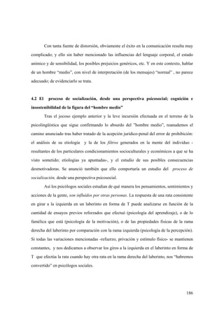 186
Con tanta fuente de distorsión, obviamente el éxito en la comunicación resulta muy
complicado; y ello sin haber mencionado las influencias del lenguaje corporal, el estado
anímico y de sensibilidad, los posibles prejuicios genéricos, etc. Y en este contexto, hablar
de un hombre “medio”, con nivel de interpretación (de los mensajes) “normal” , no parece
adecuado; de evidenciarlo se trata.
4.2 El proceso de socialización, desde una perspectiva psicosocial; cognición e
insostenibilidad de la figura del “hombre medio”
Tras el jocoso ejemplo anterior y la leve incursión efectuada en el terreno de la
psicolingüística que sigue confirmando lo absurdo del ”hombre medio”, reanudemos el
camino anunciado tras haber tratado de la acepción jurídico-penal del error de prohibición:
el análisis de su etiología y la de los filtros generados en la mente del individuo -
resultantes de los particulares condicionamientos socioculturales y económicos a que se ha
visto sometido; etiologías ya apuntadas-, y el estudio de sus posibles consecuencias
desmotivadoras. Se anunció también que ello comportaría un estudio del proceso de
socialización, desde una perspectiva psicosocial.
Así los psicólogos sociales estudian de qué manera los pensamientos, sentimientos y
acciones de la gente, son influídos por otras personas. La respuesta de una rata consistente
en girar a la izquierda en un laberinto en forma de T puede analizarse en función de la
cantidad de ensayos previos reforzados que efectuó (psicología del aprendizaje), o de lo
famélica que está (psicología de la motivación), o de las propiedades fisicas de la rama
derecha del laberinto por comparación con la rama izquierda (psicología de la percepción).
Si todas las variaciones mencionadas -refuerzo, privación y estímulo físico- se mantienen
constantes, y nos dedicamos a observar los giros a la izquierda en el laberinto en forma de
T que efectúa la rata cuando hay otra rata en la rama derecha del laberinto, nos “habremos
convertido” en psicólogos sociales.
 