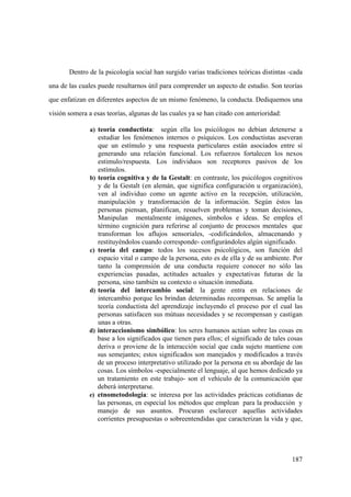 187
Dentro de la psicología social han surgido varias tradiciones teóricas distintas -cada
una de las cuales puede resultarnos útil para comprender un aspecto de estudio. Son teorías
que enfatizan en diferentes aspectos de un mismo fenómeno, la conducta. Dediquemos una
visión somera a esas teorías, algunas de las cuales ya se han citado con anterioridad:
a) teoría conductista: según ella los psicólogos no debían detenerse a
estudiar los fenómenos internos o psíquicos. Los conductistas aseveran
que un estímulo y una respuesta particulares están asociados entre sí
generando una relación funcional. Los refuerzos fortalecen los nexos
estimulo/respuesta. Los individuos son receptores pasivos de los
estímulos.
b) teoría cognitiva y de la Gestalt: en contraste, los psicólogos cognitivos
y de la Gestalt (en alemán, que significa configuración u organización),
ven al individuo como un agente activo en la recepción, utilización,
manipulación y transformación de la información. Según éstos las
personas piensan, planifican, resuelven problemas y toman decisiones,
Manipulan mentalmente imágenes, símbolos e ideas. Se emplea el
término cognición para referirse al conjunto de procesos mentales que
transforman los aflujos sensoriales, -codificándolos, almacenando y
restituyéndolos cuando corresponde- configurándoles algún significado.
c) teoría del campo: todos los sucesos psicológicos, son función del
espacio vital o campo de la persona, esto es de ella y de su ambiente. Por
tanto la comprensión de una conducta requiere conocer no sólo las
experiencias pasadas, actitudes actuales y expectativas futuras de la
persona, sino también su contexto o situación inmediata.
d) teoría del intercambio social: la gente entra en relaciones de
intercambio porque les brindan determinadas recompensas. Se amplía la
teoría conductista del aprendizaje incluyendo el proceso por el cual las
personas satisfacen sus mútuas necesidades y se recompensan y castigan
unas a otras.
d) interaccionismo simbólico: los seres humanos actúan sobre las cosas en
base a los significados que tienen para ellos; el significado de tales cosas
deriva o proviene de la interacción social que cada sujeto mantiene con
sus semejantes; estos significados son manejados y modificados a través
de un proceso interpretativo utilizado por la persona en su abordaje de las
cosas. Los símbolos -especialmente el lenguaje, al que hemos dedicado ya
un tratamiento en este trabajo- son el vehículo de la comunicación que
deberá interpretarse.
e) etnometodología: se interesa por las actividades prácticas cotidianas de
las personas, en especial los métodos que emplean para la producción y
manejo de sus asuntos. Procuran esclarecer aquellas actividades
corrientes presupuestas o sobreentendidas que caracterizan la vida y que,
 