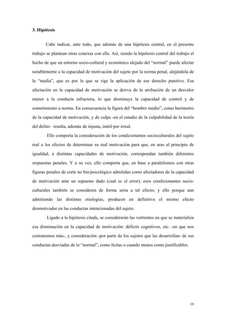 19
3. Hipótesis
Cabe indicar, ante todo, que además de una hipótesis central, en el presente
trabajo se plantean otras conexas con ella. Así, siendo la hipótesis central del trabajo el
hecho de que un entorno socio-cultural y económico alejado del “normal” puede afectar
notablemente a la capacidad de motivación del sujeto por la norma penal, alejándola de
la “media”, que es por la que se rige la aplicación de ese derecho punitivo. Esa
afectación en la capacidad de motivación se deriva de la atribución de un desvalor
menor a la conducta infractora, lo que disminuye la capacidad de control y de
sometimiento a norma. En consecuencia la figura del “hombre medio”, como barómetro
de la capacidad de motivación, y de culpa -en el estadio de la culpabilidad de la teoría
del delito- resulta, además de injusta, inútil por irreal.
Ello comporta la consideración de los condicionantes socioculturales del sujeto
real a los efectos de determinar su real motivación para que, en aras al principio de
igualdad, a distintas capacidades de motivación, correspondan también diferentes
respuestas penales. Y a su vez, ello comporta que, en base a paralelismos con otras
figuras penales de corte no bio/psicológico admitidas como afectadoras de la capacidad
de motivación ante un supuesto dado (cual es el error), esos condicionantes socio-
culturales también se consideren de forma seria a tal efecto; y ello porque aún
admitiendo las distintas etiologías, producen en definitiva el mismo efecto
desmotivador en las conductas intencionadas del sujeto.
Ligado a la hipótesis citada, se considerarán las vertientes en que se materializa
esa disminución en la capacidad de motivación: déficits cognitivos, etc. -en que nos
centraremos más-, y consideración -por parte de los sujetos que las desarrollan- de sus
conductas desviadas de lo “normal”, como lícitas o cuando menos como justificables.
 