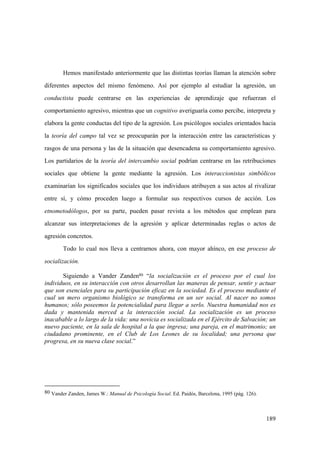 189
Hemos manifestado anteriormente que las distintas teorías llaman la atención sobre
diferentes aspectos del mismo fenómeno. Así por ejemplo al estudiar la agresión, un
conductista puede centrarse en las experiencias de aprendizaje que refuerzan el
comportamiento agresivo, mientras que un cognitivo averiguaría como percibe, interpreta y
elabora la gente conductas del tipo de la agresión. Los psicólogos sociales orientados hacia
la teoría del campo tal vez se preocuparán por la interacción entre las características y
rasgos de una persona y las de la situación que desencadena su comportamiento agresivo.
Los partidarios de la teoría del intercambio social podrían centrarse en las retribuciones
sociales que obtiene la gente mediante la agresión. Los interaccionistas simbólicos
examinarían los significados sociales que los individuos atribuyen a sus actos al rivalizar
entre sí, y cómo proceden luego a formular sus respectivos cursos de acción. Los
etnometodólogos, por su parte, pueden pasar revista a los métodos que emplean para
alcanzar sus interpretaciones de la agresión y aplicar determinadas reglas o actos de
agresión concretos.
Todo lo cual nos lleva a centrarnos ahora, con mayor ahínco, en ese proceso de
socialización.
Siguiendo a Vander Zanden80 “la socialización es el proceso por el cual los
individuos, en su interacción con otros desarrollan las maneras de pensar, sentir y actuar
que son esenciales para su participación eficaz en la sociedad. Es el proceso mediante el
cual un mero organismo biológico se transforma en un ser social. Al nacer no somos
humanos; sólo poseemos la potencialidad para llegar a serlo. Nuestra humanidad nos es
dada y mantenida merced a la interacción social. La socialización es un proceso
inacabable a lo largo de la vida: una novicia es socializada en el Ejército de Salvación; un
nuevo paciente, en la sala de hospital a la que ingresa; una pareja, en el matrimonio; un
ciudadano prominente, en el Club de Los Leones de su localidad; una persona que
progresa, en su nueva clase social.”
80 Vander Zanden, James W.: Manual de Psicología Social. Ed. Paidós, Barcelona, 1995 (pág. 126).
 