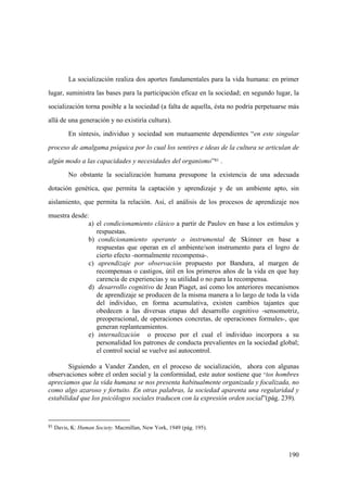 190
La socialización realiza dos aportes fundamentales para la vida humana: en primer
lugar, suministra las bases para la participación eficaz en la sociedad; en segundo lugar, la
socialización torna posible a la sociedad (a falta de aquella, ésta no podría perpetuarse más
allá de una generación y no existiría cultura).
En síntesis, individuo y sociedad son mutuamente dependientes “en este singular
proceso de amalgama psíquica por lo cual los sentires e ideas de la cultura se articulan de
algún modo a las capacidades y necesidades del organismo”81 .
No obstante la socialización humana presupone la existencia de una adecuada
dotación genética, que permita la captación y aprendizaje y de un ambiente apto, sin
aislamiento, que permita la relación. Así, el análisis de los procesos de aprendizaje nos
muestra desde:
a) el condicionamiento clásico a partir de Paulov en base a los estímulos y
respuestas.
b) condicionamiento operante o instrumental de Skinner en base a
respuestas que operan en el ambiente/son instrumento para el logro de
cierto efecto -normalmente recompensa-.
c) aprendizaje por observación propuesto por Bandura, al margen de
recompensas o castigos, útil en los primeros años de la vida en que hay
carencia de experiencias y su utilidad o no para la recompensa.
d) desarrollo cognitivo de Jean Piaget, así como los anteriores mecanismos
de aprendizaje se producen de la misma manera a lo largo de toda la vida
del individuo, en forma acumulativa, existen cambios tajantes que
obedecen a las diversas etapas del desarrollo cognitivo -sensomotriz,
preoperacional, de operaciones concretas, de operaciones formales-, que
generan replanteamientos.
e) internalización o proceso por el cual el individuo incorpora a su
personalidad los patrones de conducta prevalientes en la sociedad global;
el control social se vuelve así autocontrol.
Siguiendo a Vander Zanden, en el proceso de socialización, ahora con algunas
observaciones sobre el orden social y la conformidad, este autor sostiene que “los hombres
apreciamos que la vida humana se nos presenta habitualmente organizada y focalizada, no
como algo azaroso y fortuito. En otras palabras, la sociedad aparenta una regularidad y
estabilidad que los psicólogos sociales traducen con la expresión orden social”(pág. 239).
81 Davis, K: Human Society. Macmillan, New York, 1949 (pág. 195).
 