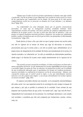 191
“Dijimos que el orden social nos permite experimentar el mundo como algo estable
y predecible. Una de las formas en que adquirimos este sentido de orden social es a través
de las expectativas que compartimos con los demás. En gran parte de la vida nuestro
comportamiento social nos es prescrito en términos de lo que debemos y no debemos
hacer”(pág. 241).
“La conformidad con estas demandas tienen por lo general consecuencias
favorables, en tanto que su transgresión ocasiona resultados molestos. Estos
requerimientos sociales son normas, vale decir, patrones de conducta compartidos por los
miembros de un grupo social, a los que se prevé que ellos han de ajustarse, y que son
puestos en vigencia mediante sanciones positivas y negativas. Las normas nos suministran
perfiles y pautas orientadoras que nos dicen qué acciones son apropiadas en determinadas
circunstancias” (pág. 241).
Puede decirse en base a ello, que cada vez que el grupo censura una acción realza
con ello la vigencia de la norma, de forma que algo de desviación es necesaria,
precisamente para que la norma actúe y con ello no pierda vigor, defendiéndose así el
propio marco de interpretación de la realidad. De hecho este entendimiento de la norma y la
sanción asociada a su vulneración así ha sido ya entendida por determinados penalistas,
dando juego a la función de la pena como simple mantenimiento de la vigencia de los
valores.
“De acuerdo con una concepción sociológica, el orden social parece un fruto más o
menos espontáneo del hecho de que obedecemos las normas (aprendidas) de nuestro grupo
o sociedad. Según este punto de vista, la cohesión y la integración sociales son el resultado
de una socialización adecuada, pues si aprendemos las normas de conducta pertinentes,
nuestras actividades se combinarán sin tropiezos con las de otras personas. Además, esta
concepción sostiene que el control social se logra -o sea, que subordinamos nuestros
intereses a los del conjunto más amplio- a raíz de que internalizamos las normas vigentes
en nuestra sociedad” .(pág. 243).
Al respecto convendría efectuar una incursión en la concepción etnometodológica
del orden social. Así, una inquietud central de la sociología ha sido siempre averiguar de
qué manera y por qué es posible la existencia de la sociedad. Como sustrato de esta
pregunta está la premisa básica de que existe “un mundo real”, algo “que está allí fuera”,
independiente de la percepción de las personas. Los sociólogos denominan a este mundo
real sociedad, y consideran que ella está compuesta por instituciones, normas, valores,
roles, etc.
 