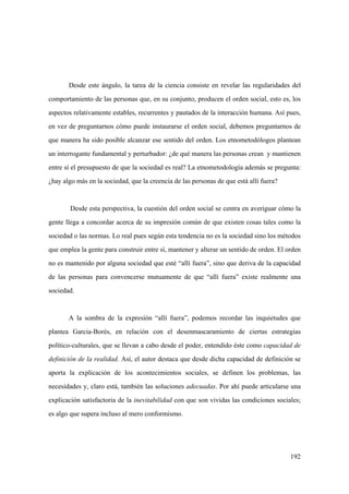 192
Desde este ángulo, la tarea de la ciencia consiste en revelar las regularidades del
comportamiento de las personas que, en su conjunto, producen el orden social, esto es, los
aspectos relativamente estables, recurrentes y pautados de la interacción humana. Así pues,
en vez de preguntarnos cómo puede instaurarse el orden social, debemos preguntarnos de
que manera ha sido posible alcanzar ese sentido del orden. Los etnometodólogos plantean
un interrogante fundamental y perturbador: ¿de qué manera las personas crean y mantienen
entre sí el presupuesto de que la sociedad es real? La etnometodología además se pregunta:
¿hay algo más en la sociedad, que la creencia de las personas de que está allí fuera?
Desde esta perspectiva, la cuestión del orden social se centra en averiguar cómo la
gente llega a concordar acerca de su impresión común de que existen cosas tales como la
sociedad o las normas. Lo real pues según esta tendencia no es la sociedad sino los métodos
que emplea la gente para construir entre sí, mantener y alterar un sentido de orden. El orden
no es mantenido por alguna sociedad que esté “allí fuera”, sino que deriva de la capacidad
de las personas para convencerse mutuamente de que “allí fuera” existe realmente una
sociedad.
A la sombra de la expresión “allí fuera”, podemos recordar las inquietudes que
plantea Garcia-Borés, en relación con el desenmascaramiento de ciertas estrategias
político-culturales, que se llevan a cabo desde el poder, entendido éste como capacidad de
definición de la realidad. Así, el autor destaca que desde dicha capacidad de definición se
aporta la explicación de los acontecimientos sociales, se definen los problemas, las
necesidades y, claro está, también las soluciones adecuadas. Por ahí puede articularse una
explicación satisfactoria de la inevitabilidad con que son vividas las condiciones sociales;
es algo que supera incluso al mero conformismo.
 
