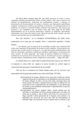 193
Así García Borés mantiene (pág. 99) que “debe efectuarse la crítica a ciertas
estrategias ejercidas particularmente desde el poder político, tales como el ejercicio de
políticas de desinformación, reduciendo las problemáticas sociales a sloganes, la
potenciación del desconocimiento de normas y derechos, que lógicamente imposibilitan
cualquier reivindicación; políticas que fomentan el desinterés y la desimplicación de la
población con respecto a la gestión política, mediante unas prácticas y una retórica que
conducen a los ciudadanos vean al Estado como algo ajeno (algo de allí fuera)
desprendiéndose así de su derecho democrático. Políticas, en definitiva, directamente
relacionadas con el tema del control social, ahora del ejercido desde el poder, que han
llevado a una (enorme) tasa de conformidad social”.
Tras esta incursión en la concepción etnometodológica del orden social,
continuemos con el tema que nos ocupaba: orden y conformidad siguiendo a Vander
Zanden:
“... No obstante, para la mayoría de los psicólogos sociales esta concepción (del
orden como resultante del aprendizaje de normas) es harto simplista...Esta perspectiva no
reconoce que el orden social es un proceso, y no algo que suceda automáticamente; que
debe ser construído y moldeado a medida que repetimos, reafirmamos y reconstruimos los
actos sociales. El orden negociado que surge de nuestros conflictos de intereses y
sentimientos en el proceso de la interacción social, es el sistema por el cual se establecen
acuerdos mútuos, entendimientos tácitos, obligaciones contractuales ...“ (págs. 243, 244).
La cuestión para mí es: ¿todos están en igual posición para negociar ese orden? Si
la respuesta es -como debe ser- negativa, la nueva cuestión es: ¿Como lograr la
conformidad necesaria para el mantenimiento de la sociedad?
Ello nos lleva a considerar con Vander Zanden cuáles son las “presiones que
operan dentro de los grupos para producir esta conformidad”(págs. 247-268):
a) formación de las normas: (Sherif) en las situaciones sociales las normas
surgen de forma que los individuos no son plenamente conscientes de que
los demás influyen en ellos o de que entre todos convergen hacia una
norma común. De hecho a menudo creen que nadie les influye (no son
conscientes ni de su capacidad para ser manipulados, lo que facilita que
las normas no sean realmente consensuadas -sí aparentemente, lo que crea
conformidad formal-).
b) conformidad con juicios grupales falsos: (Asch) plantea que los
individuos, se amoldarán a un falso consenso grupal, pese a ver bien a las
claras que es erróneo, y ello se debe a: distorsión de la percepción (se
llega a percibir la falsa apreciación de la mayoría, como correcta y se
internaliza así), distorsión del juicio (por falta de autoconfianza, el
individuo llega a la conclusión de que el propio juicio es erróneo y por
 