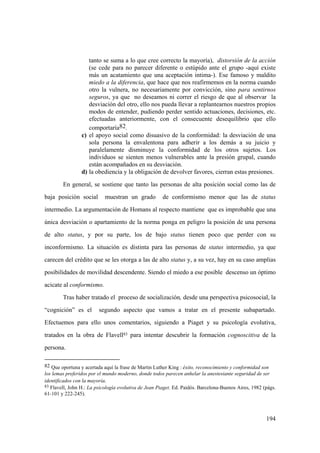 194
tanto se suma a lo que cree correcto la mayoría), distorsión de la acción
(se cede para no parecer diferente o estúpido ante el grupo -aquí existe
más un acatamiento que una aceptación intima-). Ese famoso y maldito
miedo a la diferencia, que hace que nos reafirmemos en la norma cuando
otro la vulnera, no necesariamente por convicción, sino para sentirnos
seguros, ya que no deseamos ni correr el riesgo de que al observar la
desviación del otro, ello nos pueda llevar a replantearnos nuestros propios
modos de entender, pudiendo perder sentido actuaciones, decisiones, etc.
efectuadas anteriormente, con el consecuente desequilibrio que ello
comportaría82.
c) el apoyo social como disuasivo de la conformidad: la desviación de una
sola persona la envalentona para adherir a los demás a su juicio y
paralelamente disminuye la conformidad de los otros sujetos. Los
individuos se sienten menos vulnerables ante la presión grupal, cuando
están acompañados en su desviación.
d) la obediencia y la obligación de devolver favores, cierran estas presiones.
En general, se sostiene que tanto las personas de alta posición social como las de
baja posición social muestran un grado de conformismo menor que las de status
intermedio. La argumentación de Homans al respecto mantiene que es improbable que una
única desviación o apartamiento de la norma ponga en peligro la posición de una persona
de alto status, y por su parte, los de bajo status tienen poco que perder con su
inconformismo. La situación es distinta para las personas de status intermedio, ya que
carecen del crédito que se les otorga a las de alto status y, a su vez, hay en su caso amplias
posibilidades de movilidad descendente. Siendo el miedo a ese posible descenso un óptimo
acicate al conformismo.
Tras haber tratado el proceso de socialización, desde una perspectiva psicosocial, la
“cognición” es el segundo aspecto que vamos a tratar en el presente subapartado.
Efectuemos para ello unos comentarios, siguiendo a Piaget y su psicología evolutiva,
tratados en la obra de Flavell83 para intentar descubrir la formación cognoscitiva de la
persona.
82 Que oportuna y acertada aquí la frase de Martin Luther King : éxito, reconocimiento y conformidad son
los lemas preferidos por el mundo moderno, donde todos parecen anhelar la anestesiante seguridad de ser
identificados con la mayoría.
83 Flavell, John H.: La psicología evolutiva de Jean Piaget. Ed. Paidós. Barcelona-Buenos Aires, 1982 (págs.
61-101 y 222-245).
 