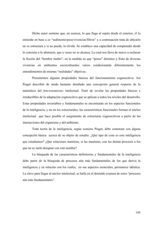 195
Dicho autor sostiene que, en esencia, lo que llega al sujeto desde el exterior, él lo
entiende en base a su “sedimento/poso/vivencias/filtros” y a continuación trata de ubicarlo
en su estructura y si no puede, lo olvida. Se establece una capacidad de comprender desde
lo concreto a lo abstracto, que a veces no se alcanza. Lo cual nos lleva de nuevo a rechazar
la ficción del “hombre medio”, en la medida en que “posos” distintos y fruto de diversas
vivencias en ambientes socioculturales varios condicionarán diferentemente los
entendimientos de mismas “realidades” objetivas.
Presentemos algunas propiedades básicas del funcionamiento cognoscitivo. Así
Piaget describió de modo bastante detallado una concepción general respecto de la
naturaleza del funcionamiento intelectual. Trató de revelar las propiedades básicas e
irreductibles de la adaptación cognoscitiva que se aplican a todos los niveles del desarrollo.
Estas propiedades invariables y fundamentales se encontrarán en los aspectos funcionales
de la inteligencia, y no en los estructurales; las características funcionales forman el núcleo
intelectual que hace posible el surgimiento de estructuras cognoscitivas a partir de las
interacciones del organismo y del ambiente.
Toda teoría de la inteligencia, según sostiene Piaget, debe comenzar con alguna
concepción básica acerca de su objeto de estudio. ¿Que tipo de cosa es esta inteligencia
que estudiamos? ¿Que relaciones mantiene, si las mantiene, con los demás procesos a los
que no se suele designar con este nombre?
La búsqueda de las características definitorias y fundamentales de la inteligencia
debe partir de la búsqueda de procesos aún más fundamentales de los que deriva la
inteligencia y en relación con los cuales, en sus aspectos esenciales, permanece idéntica.
La clave para llegar al núcleo intelectual, se halla en el detenido examen de estos “procesos
aún más fundamentales”.
 