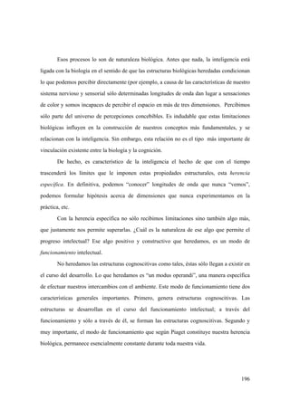 196
Esos procesos lo son de naturaleza biológica. Antes que nada, la inteligencia está
ligada con la biología en el sentido de que las estructuras biológicas heredadas condicionan
lo que podemos percibir directamente (por ejemplo, a causa de las características de nuestro
sistema nervioso y sensorial sólo determinadas longitudes de onda dan lugar a sensaciones
de color y somos incapaces de percibir el espacio en más de tres dimensiones. Percibimos
sólo parte del universo de percepciones concebibles. Es indudable que estas limitaciones
biológicas influyen en la construcción de nuestros conceptos más fundamentales, y se
relacionan con la inteligencia. Sin embargo, esta relación no es el tipo más importante de
vinculación existente entre la biología y la cognición.
De hecho, es característico de la inteligencia el hecho de que con el tiempo
trascenderá los límites que le imponen estas propiedades estructurales, esta herencia
específica. En definitiva, podemos “conocer” longitudes de onda que nunca “vemos”,
podemos formular hipótesis acerca de dimensiones que nunca experimentamos en la
práctica, etc.
Con la herencia específica no sólo recibimos limitaciones sino también algo más,
que justamente nos permite superarlas. ¿Cuál es la naturaleza de ese algo que permite el
progreso intelectual? Ese algo positivo y constructivo que heredamos, es un modo de
funcionamiento intelectual.
No heredamos las estructuras cognoscitivas como tales, éstas sólo llegan a existir en
el curso del desarrollo. Lo que heredamos es “un modus operandi”, una manera específica
de efectuar nuestros intercambios con el ambiente. Este modo de funcionamiento tiene dos
características generales importantes. Primero, genera estructuras cognoscitivas. Las
estructuras se desarrollan en el curso del funcionamiento intelectual; a través del
funcionamiento y sólo a través de él, se forman las estructuras cognoscitivas. Segundo y
muy importante, el modo de funcionamiento que según Piaget constituye nuestra herencia
biológica, permanece esencialmente constante durante toda nuestra vida.
 