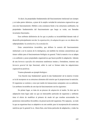 197
Es decir, las propiedades fundamentales del funcionamiento intelectual son siempre
y en todas partes idénticas, a pesar de la amplia variedad de estructuras cognoscitivas que
crea este funcionamiento. Debido a esta constancia frente a las estructuras cambiantes, las
propiedades fundamentales del funcionamiento que luego se verán, son llamadas
invariantes funcionales.
Esos atributos definitorios de los que se predica su invariabilidad durante todo el
desarrollo principalmente son dos: la organización y la adaptación que a su vez abarca dos
subpropiedades: la asimilación y la acomodación.
Estas características invariables, que definen la esencia del funcionamiento
intelectual y así la esencia de la inteligencia, son también las mismas características que
tienen validez para el funcionamiento biológico en general. Toda la materia viva se adapta
a su ambiente y posee propiedades organizativas que hacen posible la adaptación. Además
de una herencia especifica de estructuras anatómicas innatas y limitadoras, tenemos una
herencia general de tipo funcional, sobre la cual se forman todas las adquisiciones
cognoscitivas positivas.
Veamos plasmado un ejemplo biológico:
Una función muy fundamental -quizás la más fundamental- de la materia viviente
es la de incorporar en su estructura elementos del exterior que le proporcionan la nutrición.
El organismo se sostiene y crece por medio de transacciones semejantes con su ambiente.
Los atributos invariables de este tipo de funcionamiento son los siguientes:
En primer lugar, se trata de un proceso de adaptación al medio. Se dice que la
adaptación tiene lugar cada vez que un intercambio particular de organismo y ambiente
tiene el efecto de modificar al primero de modo tal que resultan acrecentados los
posteriores intercambios favorables a la preservación del organismo. Por supuesto, no todo
lo que un organismo hace es adaptativo en este sentido, pero la incorporación de sustancias
nutritivas por lo general lo es. Ahora bien, esta forma particular de adaptación, y todas las
 