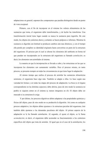 198
adaptaciones en general, suponen dos componentes que pueden distinguirse desde un punto
de vista coceptual.
Primero, con el fin de incorporar en el sistema los valores alimentarios de las
sustancias que toma, el organismo debe transformarlas, y de hecho las transforma. Una
transformación inicial tiene lugar cuando se masca la sustancia para ingerirla. De este
modo, los objetos de contornos duros y cortantes se hacen pulposos e informes. Mientras la
sustancia es digerida con lentitud se producen cambios aún mas drásticos, y con el tiempo
ella pierde por completo su identidad originaria hasta convertirse en parte de la estructura
del organismo. El proceso por el cual se alteran los elementos del ambiente en forma tal
que puedan ser incorporados en la estructura del organismo es llamado asimilación; es
decir, los elementos son asimilados al sistema.
La manera en que la incorporación es llevada a cabo y las estructuras en las que se
incorporan los elementos son sumamente variables. Pero el proceso mismo, en tanto
proceso, se presenta siempre en todas las circunstancias en que tiene lugar la adaptación
Al mismo tiempo que realiza el proceso de asimilar las sustancias alimenticias
asimismo, el organismo hace algo más. También se adapta a ellas. Lo hace según una
variedad de formas y en todas las etapas del proceso de adaptación. La boca (o el órgano
correspondiente en las distintas especies), debe abrirse, pues de otro modo la sustancia no
podría ni siquiera entrar en el sistema (y menos integrarse en él). El objeto debe ser
mascado si su estructura lo exige.
Y por último, los procesos digestivos deben adaptarse a las propiedades químicas y
físicas del objeto, pues de otro modo no se produciría la digestión. Así como en cualquier
proceso adaptativo, los objetos deben ajustarse a la estructura peculiar del organismo, éste
también debe ajustarse a las demandas peculiares del objeto. Al primer aspecto de la
adaptación se le ha llamado asimilación. Al segundo, el ajuste al objeto, se le llama
acomodación; es decir, el organismo debe acomodar su funcionamiento a los contornos
específicos del objeto que trata de asimilar. Al igual que en el caso de la asimilación, los
 