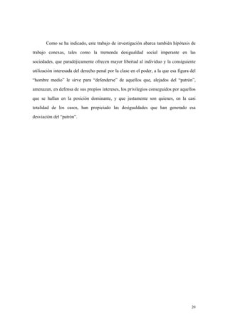 20
Como se ha indicado, este trabajo de investigación abarca también hipótesis de
trabajo conexas, tales como la tremenda desigualdad social imperante en las
sociedades, que paradójicamente ofrecen mayor libertad al individuo y la consiguiente
utilización interesada del derecho penal por la clase en el poder, a la que esa figura del
“hombre medio” le sirve para “defenderse” de aquellos que, alejados del “patrón”,
amenazan, en defensa de sus propios intereses, los privilegios conseguidos por aquellos
que se hallan en la posición dominante, y que justamente son quienes, en la casi
totalidad de los casos, han propiciado las desigualdades que han generado esa
desviación del “patrón”.
 