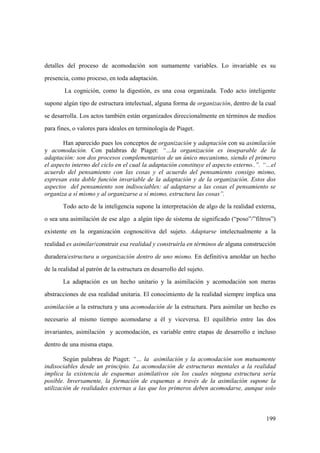 199
detalles del proceso de acomodación son sumamente variables. Lo invariable es su
presencia, como proceso, en toda adaptación.
La cognición, como la digestión, es una cosa organizada. Todo acto inteligente
supone algún tipo de estructura intelectual, alguna forma de organización, dentro de la cual
se desarrolla. Los actos también están organizados direccionalmente en términos de medios
para fines, o valores para ideales en terminología de Piaget.
Han aparecido pues los conceptos de organización y adaptación con su asimilación
y acomodación. Con palabras de Piaget: “…la organización es inseparable de la
adaptación: son dos procesos complementarios de un único mecanismo, siendo el primero
el aspecto interno del ciclo en el cual la adaptación constituye el aspecto externo..”. “…el
acuerdo del pensamiento con las cosas y el acuerdo del pensamiento consigo mismo,
expresan esta doble función invariable de la adaptación y de la organización. Estos dos
aspectos del pensamiento son indisociables: al adaptarse a las cosas el pensamiento se
organiza a sí mismo y al organizarse a sí mismo, estructura las cosas”.
Todo acto de la inteligencia supone la interpretación de algo de la realidad externa,
o sea una asimilación de ese algo a algún tipo de sistema de significado (“poso”/”filtros”)
existente en la organización cognoscitiva del sujeto. Adaptarse intelectualmente a la
realidad es asimilar/construir esa realidad y construirla en términos de alguna construcción
duradera/estructura u organización dentro de uno mismo. En definitiva amoldar un hecho
de la realidad al patrón de la estructura en desarrollo del sujeto.
La adaptación es un hecho unitario y la asimilación y acomodación son meras
abstracciones de esa realidad unitaria. El conocimiento de la realidad siempre implica una
asimilación a la estructura y una acomodación de la estructura. Para asimilar un hecho es
necesario al mismo tiempo acomodarse a él y viceversa. El equilibrio entre las dos
invariantes, asimilación y acomodación, es variable entre etapas de desarrollo e incluso
dentro de una misma etapa.
Según palabras de Piaget: “… la asimilación y la acomodación son mutuamente
indisociables desde un principio. La acomodación de estructuras mentales a la realidad
implica la existencia de esquemas asimilativos sin los cuales ninguna estructura sería
posible. Inversamente, la formación de esquemas a través de la asimilación supone la
utilización de realidades externas a las que los primeros deben acomodarse, aunque solo
 