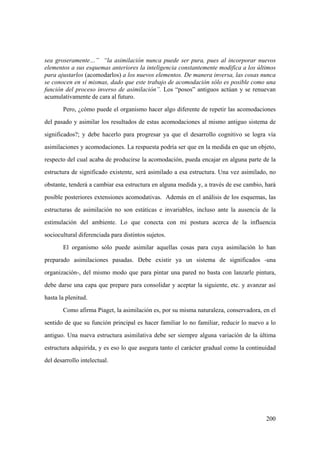 200
sea groseramente…” “la asimilación nunca puede ser pura, pues al incorporar nuevos
elementos a sus esquemas anteriores la inteligencia constantemente modifica a los últimos
para ajustarlos (acomodarlos) a los nuevos elementos. De manera inversa, las cosas nunca
se conocen en sí mismas, dado que este trabajo de acomodación sólo es posible como una
función del proceso inverso de asimilación”. Los “posos” antiguos actúan y se renuevan
acumulativamente de cara al futuro.
Pero, ¿cómo puede el organismo hacer algo diferente de repetir las acomodaciones
del pasado y asimilar los resultados de estas acomodaciones al mismo antiguo sistema de
significados?; y debe hacerlo para progresar ya que el desarrollo cognitivo se logra vía
asimilaciones y acomodaciones. La respuesta podría ser que en la medida en que un objeto,
respecto del cual acaba de producirse la acomodación, pueda encajar en alguna parte de la
estructura de significado existente, será asimilado a esa estructura. Una vez asimilado, no
obstante, tenderá a cambiar esa estructura en alguna medida y, a través de ese cambio, hará
posible posteriores extensiones acomodativas. Además en el análisis de los esquemas, las
estructuras de asimilación no son estáticas e invariables, incluso ante la ausencia de la
estimulación del ambiente. Lo que conecta con mi postura acerca de la influencia
sociocultural diferenciada para distintos sujetos.
El organismo sólo puede asimilar aquellas cosas para cuya asimilación lo han
preparado asimilaciones pasadas. Debe existir ya un sistema de significados -una
organización-, del mismo modo que para pintar una pared no basta con lanzarle pintura,
debe darse una capa que prepare para consolidar y aceptar la siguiente, etc. y avanzar así
hasta la plenitud.
Como afirma Piaget, la asimilación es, por su misma naturaleza, conservadora, en el
sentido de que su función principal es hacer familiar lo no familiar, reducir lo nuevo a lo
antiguo. Una nueva estructura asimilativa debe ser siempre alguna variación de la última
estructura adquirida, y es eso lo que asegura tanto el carácter gradual como la continuidad
del desarrollo intelectual.
 