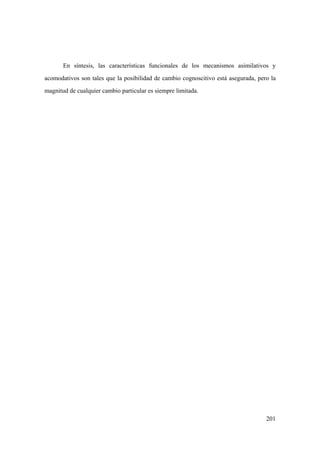 201
En síntesis, las características funcionales de los mecanismos asimilativos y
acomodativos son tales que la posibilidad de cambio cognoscitivo está asegurada, pero la
magnitud de cualquier cambio particular es siempre limitada.
 