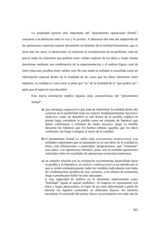 203
La propiedad general más importante del “pensamiento operacional formal”,
concierne a la distinción entre lo real y lo posible. A diferencia del niño del subperiodo de
las operaciones concretas (operar únicamente en términos de la realidad fenoménica, que se
tiene ante los ojos), el adolescente, al comenzar la consideración de un problema, trata de
prever todas las relaciones que podrían tener validez respecto de los datos y luego intenta
determinar mediante una combinación de la experimentación y el análisis lógico, cual de
estas relaciones posibles tiene validez real. De este modo la realidad es concebida como un
subconjunto especial dentro de la totalidad de las cosas que los datos admitirían como
hipótesis; la realidad es vista como la parte que “es” de la totalidad de lo “que podría ser”,
parte que al sujeto le toca descubrir.
Esta nueva orientación implica algunas otras características del “pensamiento
formal”:
a) una estrategia cognoscitiva que trata de determinar la realidad dentro del
contexto de la posibilidad tiene un carácter fundamentalmente hipotético
deductivo; tratar de descubrir lo real dentro de lo posible, implica en
primer lugar considerar lo posible como un conjunto de hipótesis que
deben confirmarse o refutarse de modo sucesivo, luego es factible
descartar las hipótesis que los hechos refutan; aquellas que los datos
confirman van luego a integrar el sector de la realidad.
b) el pensamiento formal es, sobre todo, pensamiento proposicional. Las
entidades importantes que se manipulan ya no son datos de la realidad en
bruto, sino afirmaciones o enunciados -proposiciones- que “contienen”
esos datos. Las operaciones formales, pues, son en realidad operaciones
realizadas sobre los resultados de operaciones (concretas) anteriores.
c) en estrecha relación con la orientación recientemente desarrollada hacia
lo posible y lo hipotético, el análisis combinacional es un método por el
que se aíslan sistemáticamente todas las variables individuales más todas
las combinaciones posibles de esas variantes, a los efectos de someterlas
luego a prueba para hallar las más adecuadas.
A esta capacidad de análisis yo la denominé anteriormente como
“fertilidad” ligada al capital simbólico. Al respecto se experimentó con
niños y luego adolescentes, el logro de un color determinado a partir de
mezclar los líquidos contenidos en diferentes frascos; los menores
mezclaban el contenido del primer frasco sucesivamente con cada uno de
 
