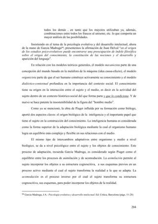 204
todos los demás , en tanto que los mayores utilizaban ya, además,
combinaciones entre todos los frascos al unísono, etc. lo que comporta un
mayor análisis de las posibilidades.
Insistiendo en el tema de la psicología evolutiva y del desarrollo intelectual, ahora
de la mano de Garcia Madruga84, presentemos la afirmación de Juan Delval “en el origen
de los estudios psico-evolutivos puede encontrarse una preocupación de índole filosófica
sobre el origen del conocimiento, la constitución de las nociones y el desarrollo y
aparición del lenguaje”.
En relación con los modelos teóricos generales, el modelo mecanicista parte de una
concepción del mundo basada en la metáfora de la máquina (idea causa-efecto), el modelo
organicista parte de que el ser humano construye activamente su conocimiento y el modelo
dialéctico-contextual profundiza en la importancia del contexto social. El conocimiento
tiene su origen en la interacción entre el sujeto y el medio, es decir en la actividad del
sujeto dentro de un contexto histórico-social del que forma parte y que lo condiciona. Y de
nuevo se hace patente la insostenibilidad de la figura del ”hombre medio”.
Como ya se mencionó, la obra de Piaget influída por su formación como biólogo,
aportó dos aspectos claves: el origen biológico de la inteligencia y el importante papel que
tiene el sujeto en la construcción del conocimiento. La inteligencia humana es considerada
como la forma superior de la adaptación biológica mediante la cual el organismo humano
logra un equilibrio más complejo y flexible en sus relaciones con el medio.
El mismo tipo de intercambios adaptativos entre organismo y medio a nivel
biológico, se da a nivel psicológico entre el sujeto y los objetos de conocimiento. Este
proceso de adaptación, recuerda García Madruga, es considerado según Piaget como el
equilibrio entre los procesos de asimilación y de acomodación. La asimilación permite al
sujeto incorporar los objetos a su estructura cognoscitiva, a sus esquemas previos en un
proceso activo mediante el cual el sujeto transforma la realidad a la que se adapta. La
acomodación es el proceso inverso por el cual el sujeto transforma su estructura
cognoscitiva, sus esquemas, para poder incorporar los objetos de la realidad.
84 Garcia Madruga, J.A.: Psicología evolutiva y desarrollo intelectual. Ed. Crítica, Barcelona (págs. 11-28)
 