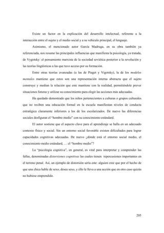 205
Existe un factor en la explicación del desarrollo intelectual, referente a la
interacción entre el sujeto y el medio social y a su vehículo principal, el lenguaje.
Asimismo, el mencionado autor García Madruga, en su obra también ya
referenciada, nos resume las principales influencias que manifiesta la psicología, ya tratada,
de Vygotsky: el pensamiento marxista de la sociedad soviética posterior a la revolución y
las teorías lingüísticas a las que tuvo acceso por su formación.
Entre otras teorías avanzadas (a las de Piaget y Vigotsky), la de los modelos
mentales mantiene que estos son una representación interna abstracta que el sujeto
construye y median la relación que este mantiene con la realidad, permitiéndole prever
situaciones futuras y utilizar su conocimiento para elegir las acciones más adecuadas.
Ha quedado demostrado que los niños pertenecientes a culturas o grupos culturales
que no reciben una educación formal en la escuela manifiestan niveles de conducta
estratégica claramente inferiores a los de los escolarizados. De nuevo las diferencias
sociales desfiguran el “hombre medio” con su conocimiento estándard.
El autor sostiene que el aspecto clave para el aprendizaje se halla en un adecuado
contexto físico y social. Sin un entorno social favorable existen dificultades para lograr
capacidades cognitivas adecuadas. De nuevo ¿dónde está el entorno social medio, el
conocimiento medio estándard, … el “hombre medio”?
La “psicología cognitiva”, en general, es vital para interpretar y comprender las
fallas, denominadas distorsiones cognitivas las cuales tienen repercusiones importantes en
el terreno penal. Así, un ejemplo de distorsión sería este: alguien cree que por el hecho de
que una chica hable de sexo, desea sexo, y ello le lleva a una acción que en otro caso quizás
no hubiese emprendido.
 