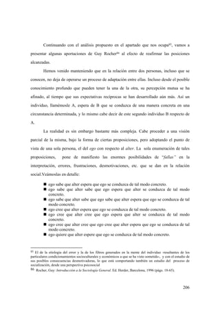 206
Continuando con el análisis propuesto en el apartado que nos ocupa85, vamos a
presentar algunas aportaciones de Guy Rocher86 al efecto de reafirmar las posiciones
alcanzadas.
Hemos venido manteniendo que en la relación entre dos personas, incluso que se
conocen, no deja de operarse un proceso de adaptación entre ellas. Incluso desde el posible
conocimiento profundo que pueden tener la una de la otra, su percepción mutua se ha
afinado, al tiempo que sus expectativas recíprocas se han desarrollado aún más. Así un
individuo, llamémosle A, espera de B que se conduzca de una manera concreta en una
circunstancia determinada, y lo mismo cabe decir de este segundo individuo B respecto de
A.
La realidad es sin embargo bastante más compleja. Cabe proceder a una visión
parcial de la misma, bajo la forma de ciertas proposiciones, pero adoptando el punto de
vista de una sola persona, el del ego con respecto al alter. La sola enumeración de tales
proposiciones, pone de manifiesto las enormes posibilidades de “fallas” en la
interpretación, errores, frustraciones, desmotivaciones, etc. que se dan en la relación
social.Veámoslas en detalle:
„ ego sabe que alter espera que ego se conduzca de tal modo concreto.
„ ego sabe que alter sabe que ego espera que alter se conduzca de tal modo
concreto.
„ ego sabe que alter sabe que ego sabe que alter espera que ego se conduzca de tal
modo concreto.
„ ego cree que alter espera que ego se conduzca de tal modo concreto.
„ ego cree que alter cree que ego espera que alter se conduzca de tal modo
concreto.
„ ego cree que alter cree que ego cree que alter espera que ego se conduzca de tal
modo concreto.
„ ego quiere que alter espere que ego se conduzca de tal modo concreto.
85 El de la etiología del error y la de los filtros generados en la mente del individuo -resultantes de los
particulares condicionamientos socioculturales y económicos a que se ha visto sometido-, y con el estudio de
sus posibles consecuencias desmotivadoras, lo que está comportando también un estudio del proceso de
socialización, desde una perspectiva psicosocial
86 Rocher, Guy: Introducción a la Sociología General. Ed. Herder, Barcelona, 1996 (págs. 18-65).
 