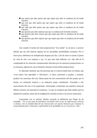207
„ ego quiere que alter quiera que ego espere que alter se conduzca de tal modo
concreto.
„ ego cree que alter quiere que ego espere que alter se conduzca de tal modo
concreto.
„ ego sabe que alter quiere que ego espere que alter se conduzca de tal modo
concreto.
„ ego quisiera que alter esperase que ego se conduzca de tal modo concreto.
„ ego quisiera que alter creyese que ego espera que alter se conduzca de tal modo
concreto.
„ ego quisiera que alter supiese que ego espera que alter se conduzca de tal modo
concreto.
Aun cuando la lectura de estas proposiciones “nos aturde” ya un poco, es preciso
admitir que tan sólo abarcan algunas de las incontables posibilidades existentes. Por si
fuera poco, habríamos de multiplicarlas después por dos, a fin de tener en cuenta el punto
de vista de alter con respecto a ego. Lo que ante todo debemos ver, más allá de la
complejidad de las relaciones interpersonales descritas por las anteriores proposiciones, es
la estructura, algunos de cuyos elementos intentan revelar dichas proposiciones.
Es adecuado mantener que dos personas que se conocen desde hace ya tiempo, que
viven juntas, han aprendido a “adivinarse”, es decir, presienten y pueden, a menudo,
predecir las reacciones del otro. Buena parte de este conocimiento del otro puede, por lo
demás, ser solamente intuitiva y no traducirse jamás verbalmente. Vinculada a este
conocimiento del otro se ha organizado, estructurado, cristalizado una auténtica trama de
hábitos comunes, de expectativas recíprocas. Lo que no comporta que nada cambie, pues la
adaptación continúa, mejor aún la readaptación continúa en base a las nuevas situaciones.
Conectando con lo anterior, Rocher recuerda la definición que Piaget da de
sociedad: “ No es una suma de individuos vinculados entre si por no importa que contrato
o alianza, sino la multiplicidad de las interacciones de sujetos humanos que compone la
trama fundamental y elemental, confiriéndole (a la sociedad) a la vez existencia y vida”.
 